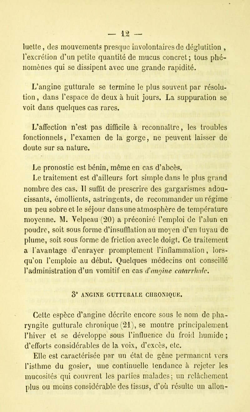 luette, des mouvements presque involontaires de déglutition , l’excrétion d’un petite quantité de mucus concret; tous phé- nomènes qui se dissipent avec une grande rapidité. L’angine gutturale se termine le plus souvent par résolu- tion , dans l’espace de deux à huit jours. La suppuration se voit dans quelques cas rares. L’affection n’est pas difficile à reconnaître, les troubles fonctionnels, l’examen de la gorge, ne peuvent laisser de doute sur sa nature. Le pronostic est bénin, même en cas d’abcès. Le traitement est d’ailleurs fort simple dans le plus grand nombre des cas. 11 suffit de prescrire des gargarismes adou- cissants, émollients, astringents, de recommander un régime un peu sobre et le séjour dans une atmosphère de température moyenne. M. Velpeau (20) a préconisé l’emploi de l’alun en poudre, soit sous forme d’insufflation au moyen d’un tuyau de plume, soit sous forme de friction avec le doigt. Ce traitement a l’avantage d’enrayer promptement l’inflammation, lors- qu’on l’emploie au début. Quelques médecins ont conseillé l’administration d’un vomitif en cas d'angine catarrhale. 3° ANGINE GUTTURALE CHRONIQUE. Cette espèce d’angine décrite encore sous le nom de pha- ryngite gutturale chronique (21), se montre principalement l’hiver et se développe sous l’influence du froid humide ; d’efforts considérables de la voix, d’excès, etc. Elle est caractérisée par un état de gêne permanent vers l’isthme du gosier, une continuelle tendance à rejeter les mucosités qui couvrent les parties malades; un relâchement plus ou moins considérable des tissus, d’où résulte un allon-