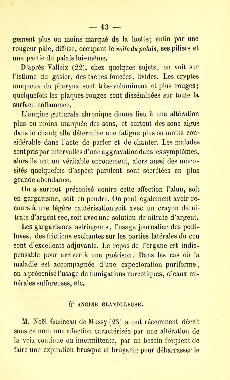 gement plus ou moins marqué de la luette; enfin par une rougeur pâle, diffuse, occupant le voile du palais, ses piliers et une partie du palais lui-même. D'après Yalleix (22), chez quelques sujets, on voit sur l’isthme du gosier, des taches foncées, livides. Les cryptes muqueux du pharynx sont très-volumineux et plus rouges; quelquefois les plaques rouges sont disséminées sur toute la surface enflammée. L’angine gutturale chronique donne lieu à une altération plus ou moins marquée des sons, et surtout des sons aigus dans le chant; elle détermine une fatigue plus ou moins con- sidérable dans l’acte de parler et de chanter. Les malades sont pris par intervalles d’une aggravation dans les symptômes, alors ils ont un véritable enrouement, alors aussi des muco- sités quelquefois d’aspect purulent sont sécrétées en plus grande abondance. On a surtout préconisé contre cette affection l’alun, soit en gargarisme, soit en poudre. On peut également avoir re- cours à une légère cautérisation soit avec un crayon de ni- trate d’argent sec, soit avec une solution de nitrate d’argent. Les gargarismes astringents, l’usage journalier des pédi- luves, des frictions excitantes sur les parties latérales du cou sont d’excellents adjuvants. Le repos de l’organe est indis- pensable pour arriver à une guérison. Dans les cas où la maladie est accompagnée d’une expectoration puriforme, on a préconisé l’usage de fumigations narcotiques, d’eaux mi- nérales sulfureuses, etc. 4° ANGINE GLANDULEUSE. M. Noël Guéneau de Mussy (23) a tout récemment décrit sous ce nom une affection caractérisée par une altération de la voix continue ou intermittente, par un besoin fréquent de faire une expiration brusque et bruyante pour débarrasser le