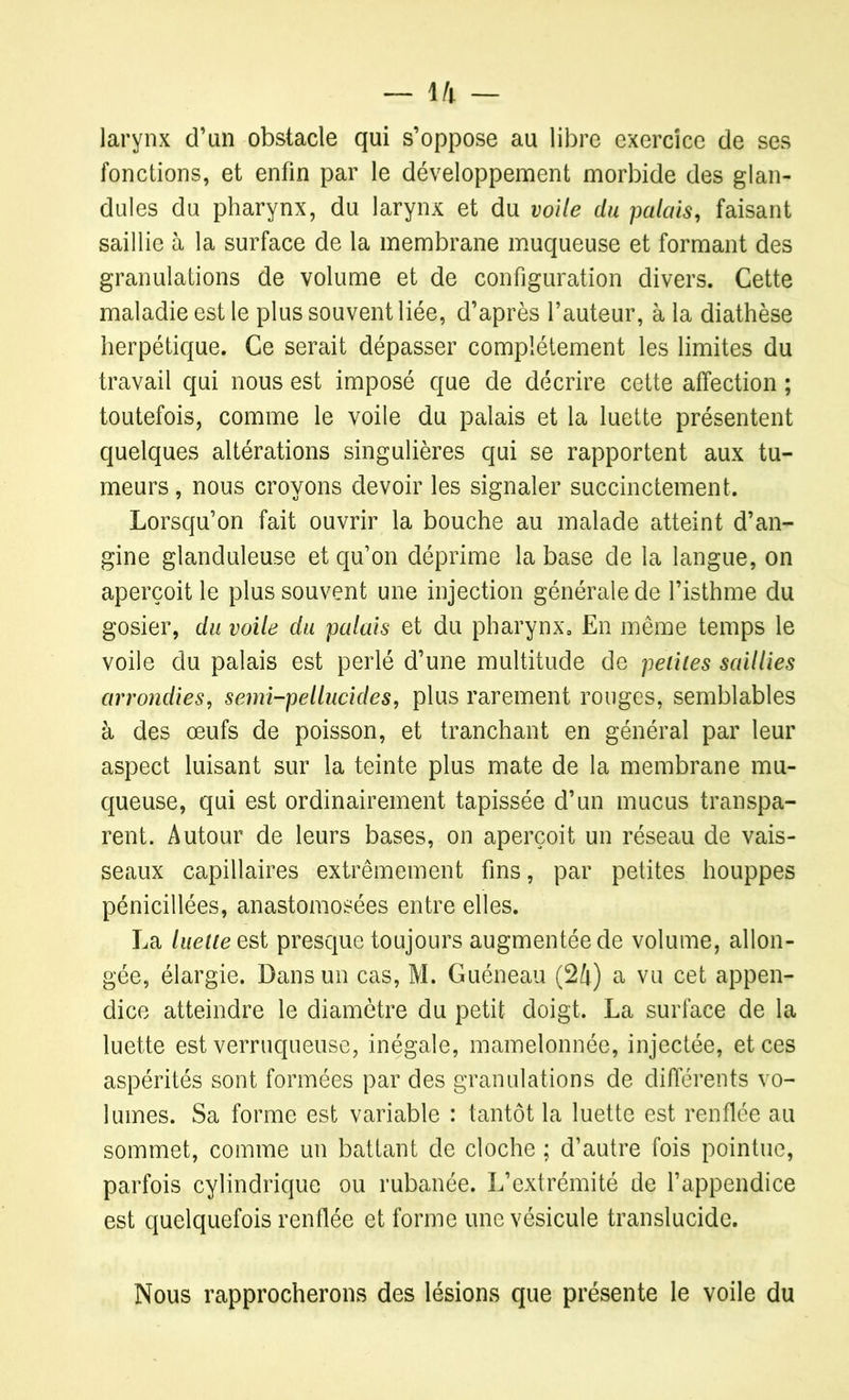 larynx d’un obstacle qui s’oppose au libre exercice de ses fonctions, et enfin par le développement morbide des glan- dules du pharynx, du larynx et du voile du palais, faisant saillie à la surface de la membrane muqueuse et formant des granulations de volume et de configuration divers. Cette maladie est le plus souvent liée, d’après fauteur, à la diathèse herpétique. Ce serait dépasser complètement les limites du travail qui nous est imposé que de décrire cette affection ; toutefois, comme le voile du palais et la luette présentent quelques altérations singulières qui se rapportent aux tu- meurs, nous croyons devoir les signaler succinctement. Lorsqu’on fait ouvrir la bouche au malade atteint d’an- gine glanduleuse et qu’on déprime la base de la langue, on aperçoit le plus souvent une injection générale de l’isthme du gosier, du voile du palais et du pharynx. En même temps le voile du palais est perlé d’une multitude de petites saillies arrondies, semi-pellucides, plus rarement rouges, semblables à des œufs de poisson, et tranchant en général par leur aspect luisant sur la teinte plus mate de la membrane mu- queuse, qui est ordinairement tapissée d’un mucus transpa- rent. Autour de leurs bases, on aperçoit un réseau de vais- seaux capillaires extrêmement fins, par petites houppes pénicillées, anastomosées entre elles. La luette est presque toujours augmentée de volume, allon- gée, élargie. Dans un cas, M. Guéneau (24) a vu cet appen- dice atteindre le diamètre du petit doigt. La surface de la luette est verruqueuse, inégale, mamelonnée, injectée, et ces aspérités sont formées par des granulations de différents vo- lumes. Sa forme est variable : tantôt la luette est renflée au sommet, comme un battant de cloche ; d’autre fois pointue, parfois cylindrique ou rubanée. L’extrémité de l’appendice est quelquefois renflée et forme une vésicule translucide. Nous rapprocherons des lésions que présente le voile du