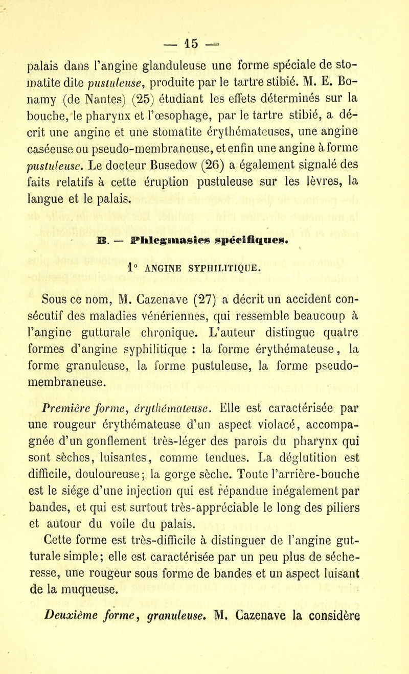 palais dans l’angine glanduleuse une forme spéciale de sto- matite dite pustuleuse, produite par le tartre stibié. M. E. Bo- namy (de Nantes) (25) étudiant les effets déterminés sur la bouche, le pharynx et l’œsophage, par le tartre stibié, a dé- crit une angine et une stomatite érythémateuses, une angine caséeuse ou pseudo-membraneuse, et enfin une angine à forme pustuleuse. Le docteur Busedow (26) a également signalé des faits relatifs à cette éruption pustuleuse sur les lèvres, la langue et le palais. JE. — Pltlegmasies spécifiques* 1° ANGINE SYPHILITIQUE. Sous ce nom, M. Cazenave (27) a décrit un accident con- sécutif des maladies vénériennes, qui ressemble beaucoup à l’angine gutturale chronique. L’auteur distingue quatre formes d’angine syphilitique : la forme érythémateuse, la forme granuleuse, la forme pustuleuse, la forme pseudo- membraneuse. Première forme, érythémateuse. Elle est caractérisée par une rougeur érythémateuse d’un aspect violacé, accompa- gnée d’un gonflement très-léger des parois du pharynx qui sont sèches, luisantes, comme tendues. La déglutition est difficile, douloureuse; la gorge sèche. Toute rarrière-bouche est le siège d’une injection qui est répandue inégalement par bandes, et qui est surtout très-appréciable le long des piliers et autour du voile du palais. Cette forme est très-difficile à distinguer de l’angine gut- turale simple; elle est caractérisée par un peu plus de séche- resse, une rougeur sous forme de bandes et un aspect luisant de la muqueuse. Deuxième forme, granuleuse. M. Cazenave la considère