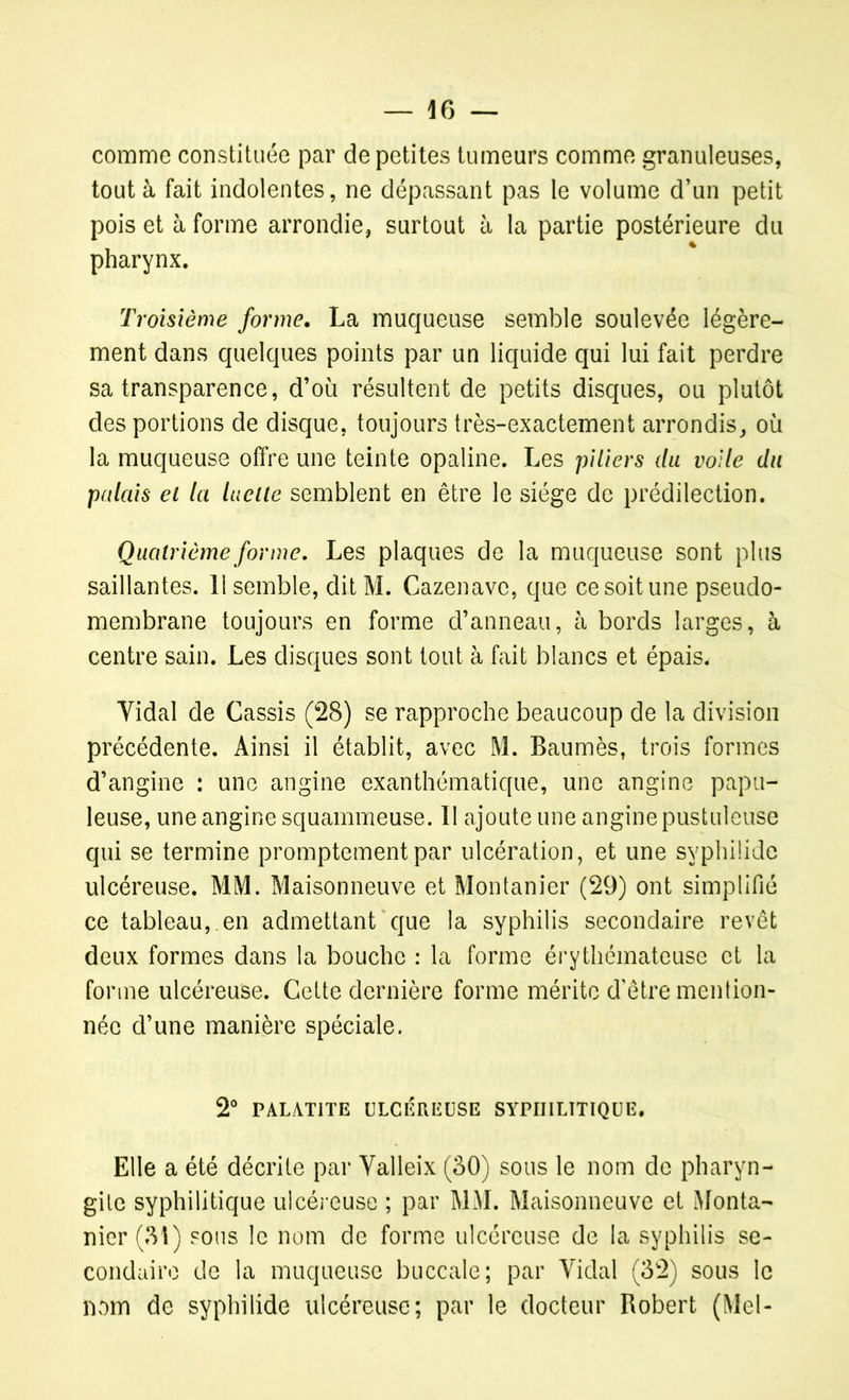 comme constituée par de petites tumeurs comme granuleuses, tout à fait indolentes, ne dépassant pas le volume d’un petit pois et à forme arrondie, surtout à la partie postérieure du pharynx. Troisième forme. La muqueuse semble soulevée légère- ment dans quelques points par un liquide qui lui fait perdre sa transparence, d’où résultent de petits disques, ou plutôt des portions de disque, toujours très-exactement arrondis, où la muqueuse offre une teinte opaline. Les piliers du voile du palais ei la luette semblent en être le siège de prédilection. Quatrième forme. Les plaques de la muqueuse sont plus saillantes. 11 semble, dit M. Cazenave, que ce soit une pseudo- membrane toujours en forme d’anneau, à bords larges, à centre sain. Les disques sont tout à fait blancs et épais. Yidal de Cassis (28) se rapproche beaucoup de la division précédente. Ainsi il établit, avec M. Baumès, trois formes d’angine : une angine exanthématique, une angine papu- leuse, une angine squammeuse. II ajoute une angine pustuleuse qui se termine promptement par ulcération, et une syphüide ulcéreuse. MM. Maisonneuve et Montanier (29) ont simplifié ce tableau, en admettant que la syphilis secondaire revêt deux formes dans la bouche : la forme érythémateuse et la forme ulcéreuse. Cette dernière forme mérite d’être mention- née d’une manière spéciale. 2° PALAT1TE ULCÉREUSE SYPHILITIQUE. Elle a été décrite par Yalleix (30) sous le nom de pharyn- gite syphilitique ulcéreuse ; par MM. Maisonneuve et Monta- nier (31) sous le nom de forme ulcéreuse de la syphilis se- condaire de la muqueuse buccale; par Yidal (32) sous le nom de syphilide ulcéreuse; par le docteur Robert (Mel-