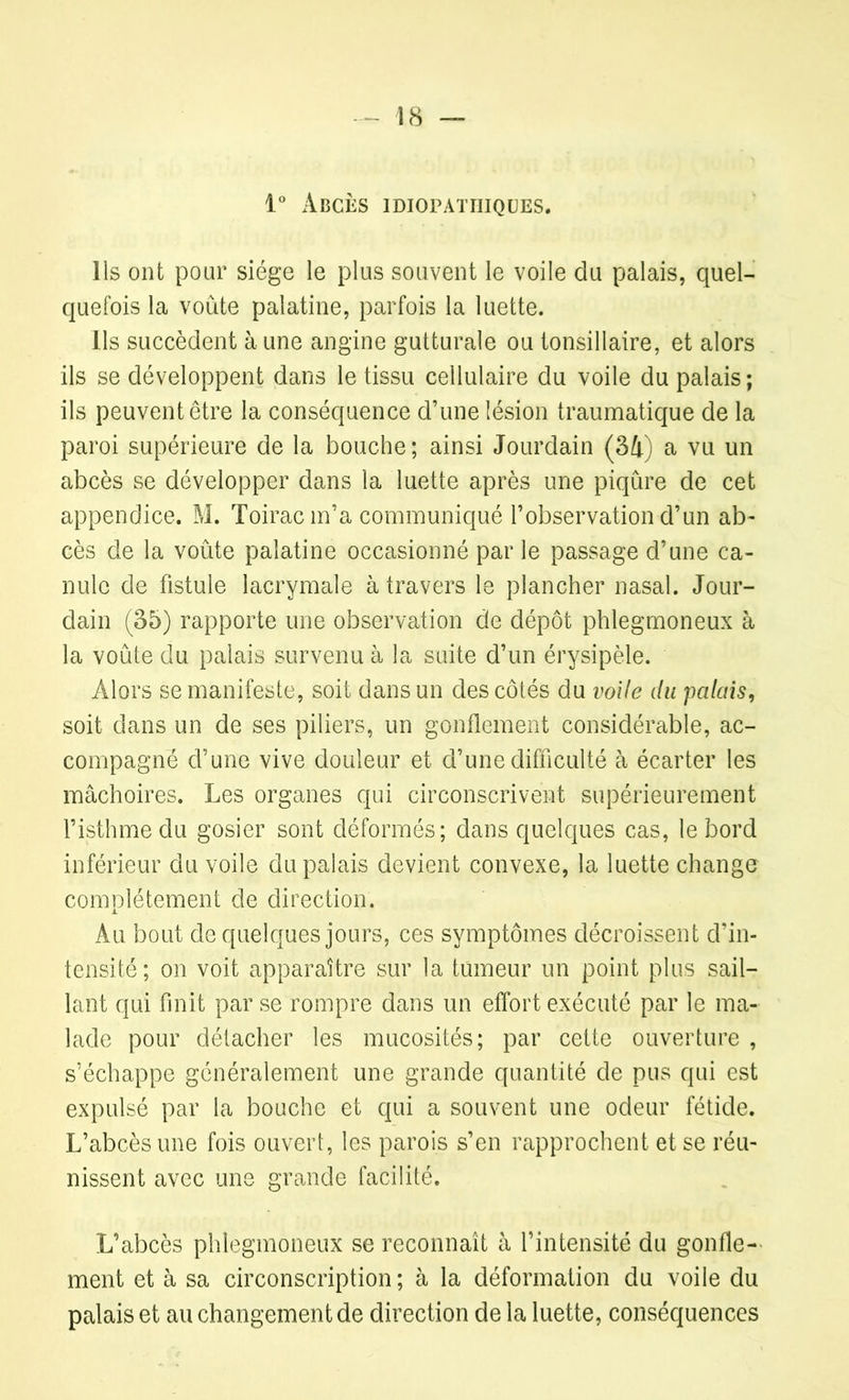 1° Abcès idiopathiques. Ils ont pour siège le plus souvent le voile du palais, quel- quefois la voûte palatine, parfois la luette. Ils succèdent à une angine gutturale ou tonsillaire, et alors ils se développent dans le tissu cellulaire du voile du palais ; ils peuvent être la conséquence d’une lésion traumatique de la paroi supérieure de la bouche; ainsi Jourdain (34) a vu un abcès se développer dans la luette après une piqûre de cet appendice. M. Toirac m’a communiqué l’observation d’un ab- cès de la voûte palatine occasionné par le passage d’une ca- nule de fistule lacrymale à travers le plancher nasal. Jour- dain (35) rapporte une observation de dépôt phlegmoneux à la voûte du palais survenu à la suite d’un érysipèle. Alors se manifeste, soit dans un des côtés du voile du païens, soit dans un de ses piliers, un gonflement considérable, ac- compagné d’une vive douleur et d’une difficulté à écarter les mâchoires. Les organes qui circonscrivent supérieurement l’isthme du gosier sont déformés; dans quelques cas, le bord inférieur du voile du palais devient convexe, la luette change complètement de direction. Au bout de quelques jours, ces symptômes décroissent d’in- tensité; on voit apparaître sur la tumeur un point plus sail- lant qui finit par se rompre dans un effort exécuté par le ma- lade pour détacher les mucosités; par cette ouverture , s’échappe généralement une grande quantité de pus qui est expulsé par la bouche et qui a souvent une odeur fétide. L’abcès une fois ouvert, les parois s’en rapprochent et se réu- nissent avec une grande facilité. L’abcès phlegmoneux se reconnaît à l’intensité du gonfle- ment et à sa circonscription ; à la déformation du voile du palais et au changement de direction de la luette, conséquences