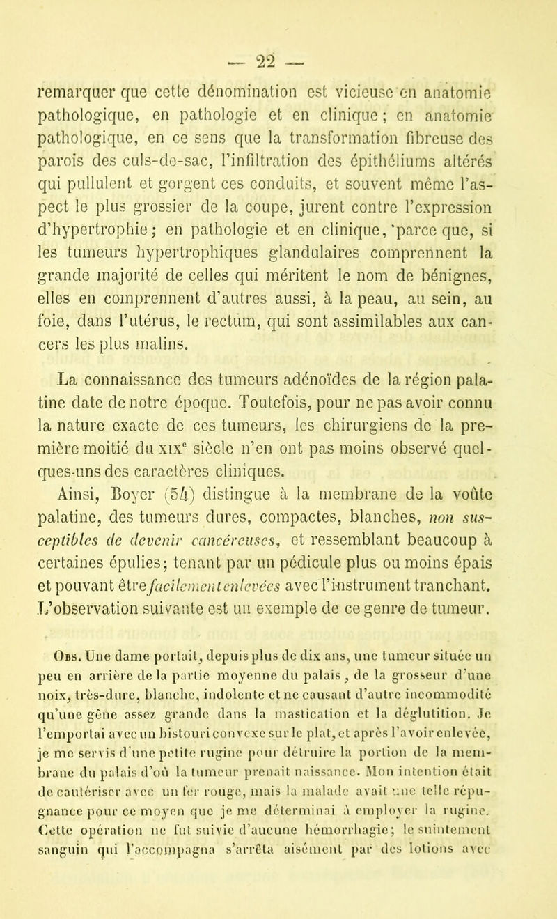 — 2 — remarquer que cette dénomination est vicieuse en anatomie pathologique, en pathologie et en clinique ; en anatomie pathologique, en ce sens que la transformation fibreuse des parois des culs-de-sac, l’infiltration des épithéliums altérés qui pullulent et gorgent ces conduits, et souvent même l’as- pect le plus grossier de la coupe, jurent contre l’expression d’hypertrophie; en pathologie et en clinique,‘parce que, si les tumeurs hypertrophiques glandulaires comprennent la grande majorité de celles qui méritent le nom de bénignes, elles en comprennent d’autres aussi, à la peau, au sein, au foie, dans l’utérus, le rectum, qui sont assimilables aux can- cers les plus malins. La connaissance des tumeurs adénoïdes de la région pala- tine date de notre époque. Toutefois, pour ne pas avoir connu la nature exacte de ces tumeurs, les chirurgiens de la pre- mière moitié du xixe siècle n’en ont pas moins observé quel- ques-uns des caractères cliniques. Ainsi, Boyer (54) distingue à la membrane de la voûte palatine, des tumeurs dures, compactes, blanches, non sus- ceptibles de devenir cancéreuses, et ressemblant beaucoup à certaines épulies; tenant par un pédicule plus ou moins épais et pouvant être facilement enlevées avecT instrument tranchant. L’observation suivante est un exemple de ce genre de tumeur. Obs. Une dame portait, depuis plus de dix ans, une tumeur située un peu en arrière delà partie moyenne du palais, de la grosseur d’une noix, très-dure, blanche, indolente et ne causant d’autre incommodité qu’une gêne assez grande dans la mastication et la déglutition. Je l’emportai avec un bistouri convexe sur le plat, et après l’avoir enlevée, je me servis d’une petite rugine pour détruire la portion de la mem- brane du palais d’oiï la tumeur prenait naissance. Mon intention était de cautériser avec un fer rouge, mais la malade avait une telle répu- gnance pour ce moyen que je me déterminai à employer la rugine. Cette opération ne fut suivie d’aucune hémorrhagie; le suintement sanguin qui l’accompagna s’arrêta aisément par des lotions avec