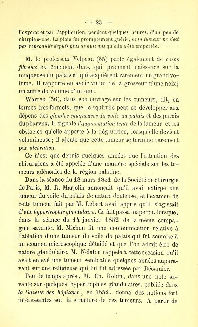 l’oxycrat et par l’application, pendant quelques heures, d’un peu de charpie sèche. La plaie fut promptement guérie, et la tumeur ne s’est pas reproduite depuis plus de huit ans qu’elle a été emportée. M. le professeur Velpeau (55) parle également de corps fibreux extrêmement durs, qui prennent naissance sur la muqueuse du palais et qui acquièrent rarement un grand vo- lume. Il rapporte en avoir vu un de la grosseur d’une noix; un autre du volume d’un œuf. Warren (56), dans son ouvrage sur les tumeurs, dit, en termes très-formels, que le squirrhe peut se développer aux dépens des glandes muqueuses du voile du palais et des parois du pharynx. Il signale P augmentation lente de la tumeur et les obstacles qu’elle apporte à la déglutition, lorsqu’elle devient volumineuse ; il ajoute que cette tumeur se termine rarement par ulcération. Ce n’est que depuis quelques années que l’attention des chirurgiens a été appelée d’une manière spéciale sur les tu- meurs adénoïdes de la région palatine. Dans la séance du 18 mars 1851 de la Société de chirurgie de Paris, M. R. Marjolin annonçait qu’il avait extirpé une tumeur du voile du palais de nature douteuse, et l’examen de cette tumeur fait par M. Lebert avait appris qu’il s’agissait d’une hypertrophieglandulaire. Ce fait passa inaperçu, lorsque, dans la séance du 14 janvier 1852 de la même compa- gnie savante, M. Michon fit une communication relative à l’ablation d’une tumeur du voile du palais qui fut soumise à un examen microscopique détaillé et que l’on admit être de nature glandulaire. M. Nélaton rappela à cette occasion qu’il avait enlevé une tumeur semblable quelques années aupara- vant sur une religieuse qui lui fut adressée par Récamier. Peu de temps après , M. Ch. Robin, dans une note sa- vante sur quelques hypertrophies glandulaires, publiée dans la Gazette des hôpitaux , en 1852, donna des notions fort intéressantes sur la structure de ces tumeurs. A partir de