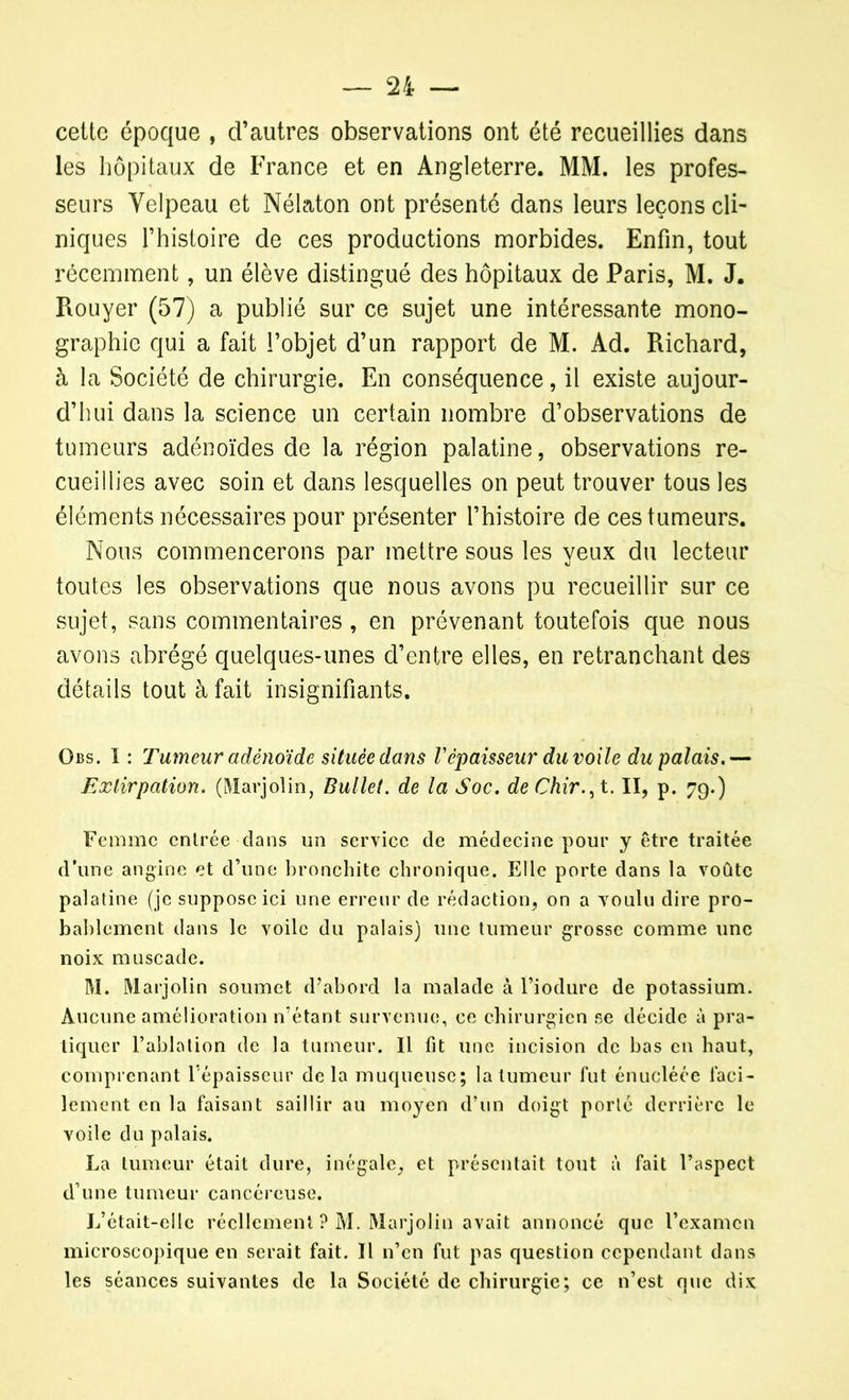 cette époque , d’autres observations ont été recueillies dans les hôpitaux de France et en Angleterre. MM. les profes- seurs Velpeau et Nélaton ont présenté dans leurs leçons cli- niques l’histoire de ces productions morbides. Enfin, tout récemment, un élève distingué des hôpitaux de Paris, M. J. Rouyer (57) a publié sur ce sujet une intéressante mono- graphie qui a fait l’objet d’un rapport de M. Ad. Richard, à la Société de chirurgie. En conséquence, il existe aujour- d’hui dans la science un certain nombre d’observations de tumeurs adénoïdes de la région palatine, observations re- cueillies avec soin et dans lesquelles on peut trouver tous les éléments nécessaires pour présenter l’histoire de ces tumeurs. Nous commencerons par mettre sous les yeux du lecteur toutes les observations que nous avons pu recueillir sur ce sujet, sans commentaires , en prévenant toutefois que nous avons abrégé quelques-unes d’entre elles, en retranchant des détails tout à fait insignifiants. Obs. I : Tumeur adénoïde située dans l'épaisseur du voile du palais.— Extirpation. (Marjolin, Bullet. de la Soc. deChir.^t. II, p. 79.) Femme entrée dans un service de médecine pour y être traitée d’une angine et d’une bronchite chronique. Elle porte dans la voûte palatine (je suppose ici une erreur de rédaction, on a voulu dire pro- bablement dans le voile du palais) une tumeur grosse comme une noix muscade. M. Marjolin soumet d’abord la malade à l’iodure de potassium. Aucune amélioration n’étant survenue, ce chirurgien se décide à pra- tiquer l’ablation de la tumeur. Il fit une incision de bas en haut, comprenant 1 épaisseur de la muqueuse; la tumeur fut énucléée faci- lement en la faisant saillir au moyen d’un doigt porté derrière le voile du palais. La tumeur était dure, inégale, et présentait tout à fait l’aspect d’une tumeur cancéreuse. L’était-elle réellement ? M. Marjolin avait annoncé que l’examen microscopique en serait fait. Il n’en fut pas question cependant dans les séances suivantes de la Société de chirurgie; ce n’est que dix