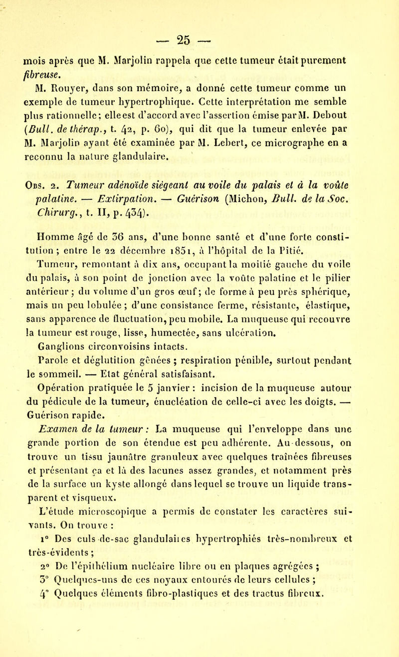 mois après que M. Marjolin rappela que cette tumeur était purement fibreuse. M. Rouyer, dans son mémoire, a donné cette tumeur comme un exemple de tumeur hypertrophique. Cette interprétation me semble plus rationnelle; elleest d’accord avec l’assertion émise parM. Debout (Bull, de thérap., t. 42, p. 60), qui dit que la tumeur enlevée par M. Marjolin ayant été examinée par M. Lebert, ce micrographe en a reconnu la nature glandulaire. Qbs. 2. Tumeur adénoïde siégeant au voile du palais et à la voûte palatine. — Extirpation. — Guérison (Michon, Bull, de la Soc. Chirurg., t. II, p. 434). Homme âgé de 36 ans, d’une bonne santé et d’une forte consti- tution ; entre le 22 décembre 1851, à l’hôpital de la Pitié. Tumeur, remontant à dix ans, occupant la moitié gauche du voile du palais, à son point de jonction avec la voûte palatine et le pilier antérieur; du volume d’un gros œuf; de forme à peu près sphérique, mais un peu lobulée; d’une consistance ferme, résistante, élastique, sans apparence de fluctuation, peu mobile. La muqueuse qui recouvre la tumeur est rouge, lisse, humectée, sans ulcération. Ganglions circonvoisins intacts. Parole et déglutition gênées ; respiration pénible, surtout pendant le sommeil. — Etat général satisfaisant. Opération pratiquée le 5 janvier : incision de la muqueuse autour du pédicule de la tumeur, énucléation de celle-ci avec les doigts. — Guérison rapide. Examen de la tumeur : La muqueuse qui l’enveloppe dans une grande portion de son étendue est peu adhérente. Au dessous, on trouve un tissu jaunâtre granuleux avec quelques traînées fibreuses et présentant ça et là des lacunes assez grandes, et notamment près de la surface un kyste allongé dans lequel se trouve un liquide trans- parent et visqueux. L’étude microscopique a permis de constater les caractères sui- vants. On trouve : i° Des culs de-sac glandulaiies hypertrophiés très-nombreux et très-évidents ; 20 De l’épithélium nucléaire libre ou en plaques agrégées ; 3° Quelques-uns de ces noyaux entourés de leurs cellules ; 4° Quelques éléments fibro-plastiques et des tractus fibreux.