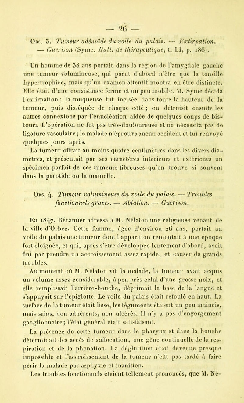 Ons. 5. Tumeur adénoïde du voile du palais. — Extirpation. — Guérison (Syme, de thérapeutique, t. LI, p. 186). Un homme de 38 ans portait dans la région de l’amygdale gauche une tumeur volumineuse, qui parut d’abord n’être que la tonsillc hypertrophiée, mais qu’un examen attentif montra en être distincte. Elle était d’une consistance ferme et un peu mobile. M. Syme décida l’extirpation : la muqueuse fut incisée dans toute la hauteur de la tumeur, puis disséquée de chaque côté ; on détruisit ensuite les autres connexions par l’énucléation aidée de quelques coups de bis- touri. L’opération ne fut pas très-douloureuse et ne nécessita pas de ligature vasculaire; le malade n’éprouva aucun accident et fut renvoyé quelques jours après. La tumeur offrait au moins quatre centimètres dans les divers dia- mètres, et présentait par ses caractères intérieurs et extérieurs un spécimen parfait de ces tumeurs fibreuses qu’on trouve si souvent dans la parotide ou la mamelle. Obs. 4- Tumeur volumineuse du voile du palais. — Troubles fonctionnels graves. — ablation. — Guérison. En 1847, Récamier adressa à M. Nélaton une religieuse venant de la ville d’Orbec. Cette femme, âgée d’environ 26 ans, portait au voile du palais une tumeur dont l’apparition remontait à une époque fort éloignée, et qui, après s’être développée lentement d’abord, avait fini par prendre un accroissement assez rapide, et causer de grands troubles. Au moment où M. Nélaton vit la malade, la tumeur avait acquis un volume assez considérable, à peu près celui d’une grosse noix, et elle remplissait l’arrière-bouche, déprimait la base de la langue et s’appuyait sur l’épiglotte. Le voile du palais était refoulé en haut. La surface de la tumeur était lisse, les téguments étaient un peu amincis, mais sains, non adhérents, non ulcérés. Il n’y a pas d’engorgement ganglionnaire; l’état général était satisfaisant. La présence de cette tumeur dans le pharynx et dans la bouche déterminait des accès de suffocation, une gêne continuelle de la res- piration et de la phonation. La déglutition était devenue presque impossible et l’accroissement de la tumeur n’eût pas tardé à faire périr la malade par asphyxie et inanition. Les troubles fonctionnels étaient tellement prononcés, que M. Né-