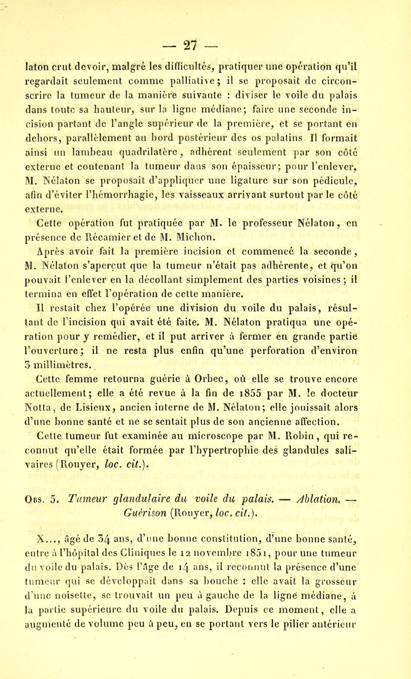 Iaton crut devoir, malgré les difficultés, pratiquer une opération qu’il regardait seulement comme palliative ; il se proposait de circon- scrire la tumeur de la manière suivante : diviser le voile du palais dans toute sa hauteur, sur la ligne médiane; faire une seconde in- cision partant de l’angle supérieur de la première, et se portant en dehors, parallèlement au bord postérieur des os palatins. Il formait ainsi un lambeau quadrilatère, adhérent seulement par son côté externe et contenant la tumeur dans son épaisseur; pour l’enlever, M. Néiaton se proposait d’appliquer une ligature sur son pédicule, afin d’éviter l’hémorrhagie, les vaisseaux arrivant surtout parle côté externe. Cette opération fut pratiquée par M. le professeur Néiaton, en présence de Récamier et de M. Michon. Après avoir fait la première incision et commencé la seconde, M. Néiaton s’aperçut que la tumeur n’était pas adhérente, et qu’on pouvait l’enlever en la décollant simplement des parties voisines ; il termina en effet l’opération de cette manière. Il restait chez l’opérée une division du voile du palais, résul- tant de l’incision qui avait été faite. M. Néiaton pratiqua une opé- ration pour y remédier, et il put arriver à fermer en grande partie l’ouverture; il ne resta plus enfin qu’une perforation d’environ 5 millimètres. Cette femme retourna guérie à Orbec, où elle se trouve encore actuellement; elle a été revue à la fin de 1855 par M. le docteur Notta, de Lisieux, ancien interne de M. Néiaton; elle jouissait alors d’une bonne santé et ne se sentait plus de son ancienne affection. Cette tumeur fut examinée au microscope par M. Robin, qui re- connut qu’elle était formée par l’hypertrophie des glandules sali- vaires (Rouyer, loc. cit.). Obs. 5. Tumeur glandulaire du voile du palais. —- Ablation. — Guérison (Rouyer, loc. cit.). X..., âgé de 54 ans, d’une bonne constitution, d’une bonne santé, entre à l’hôpital des Cliniques le 12 novembre 1851, pour une tumeur du voile du palais. Dès l’âge de \i\ ans, il reconnut la présence d’une tumeur qui se développait dans sa bouche : elle avait la grosseur d’une noisette, se trouvait un peu à gauche de la ligné médiane, à la partie supérieure du voile du palais. Depuis ce moment, elle a augmenté de volume peu à peu, en se portant vers le pilier antérieur