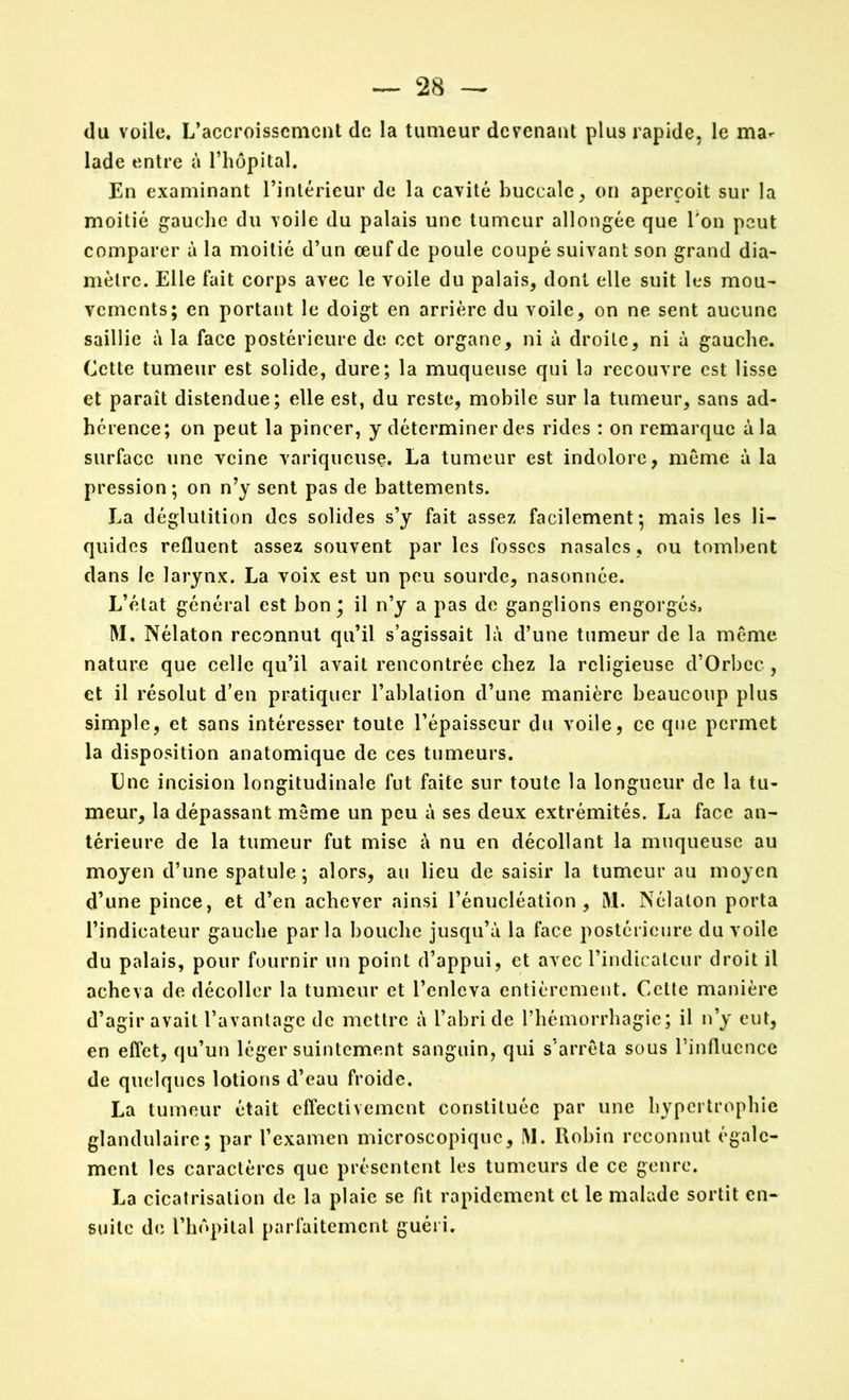 du voile. L’accroissement de la tumeur devenant plus rapide, le ma- lade entre à l’hôpital. En examinant l’intérieur de la cavité buccale, on aperçoit sur la moitié gauche du voile du palais une tumeur allongée que Ton peut comparer à la moitié d’un œuf de poule coupé suivant son grand dia- mètre. Elle fait corps avec le voile du palais, dont elle suit les mou- vements; en portant le doigt en arrière du voile, on ne sent aucune saillie à la face postérieure de cet organe, ni à droite, ni à gauche. Cette tumeur est solide, dure; la muqueuse qui la recouvre est lisse et paraît distendue; elle est, du reste, mobile sur la tumeur, sans ad- hérence; on peut la pincer, y déterminer des rides : on remarque à la surface une veine variqueuse. La tumeur est indolore, meme à la pression; on n’y sent pas de battements. La déglutition des solides s’y fait assez facilement; mais les li- quides refluent assez souvent par les fosses nasales , ou tombent dans le larynx. La voix est un peu sourde, nasonnée. L’état général est bon; il n’y a pas de ganglions engorgés. M. Nélaton reconnut qu’il s’agissait là d’une tumeur de la môme nature que celle qu’il avait rencontrée chez la religieuse d’Orbcc , et il résolut d’en pratiquer l’ablation d’une manière beaucoup plus simple, et sans intéresser toute l’épaisseur du voile, ce que permet la disposition anatomique de ces tumeurs. Une incision longitudinale fut faite sur toute la longueur de la tu- meur, la dépassant même un peu à ses deux extrémités. La face an- térieure de la tumeur fut mise à nu en décollant la muqueuse au moyen d’une spatule; alors, au lieu de saisir la tumeur au moyen d’une pince, et d’en achever ainsi l’énucléation, M. Nélaton porta l’indicateur gauche parla bouche jusqu’à la face postérieure du voile du palais, pour fournir un point d’appui, et avec l’indicateur droit il acheva de décoller la tumeur et l’enleva entièrement. Celte manière d’agir avait l’avantage de mettre à l’abri de l’hémorrhagie; il n’y eut, en effet, qu’un léger suintement sanguin, qui s'arrêta sous l’influence de quelques lotions d’eau froide. La tumeur était effectivement constituée par une hypertrophie glandulaire; par l’examen microscopique, M. Robin reconnut égale- ment les caractères que présentent les tumeurs de ce genre. La cicatrisation de la plaie se fit rapidement et le malade sortit en- suite de l’hôpital parfaitement guéri.