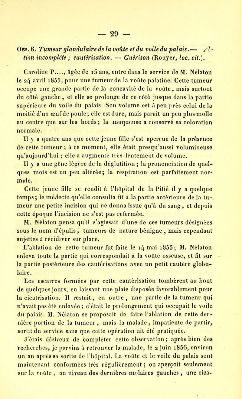 Obs.6. Tumeur glandulaire de la voûte et du voile du palais.— y?- tion incomplète ; cautérisation. — Guérison (Rouyer, Joc. cit.). Caroline P...., âgée de i5 ans, entre clans le service de M. Nélaton le 24 avril 1855, pour une tumeur de la voûte palatine. Cette tumeur occupe une grande partie de la concavité de la voûte, mais surtout du côté gauche, et elle se prolonge de ce côté jusque dans la partie supérieure du voile du palais. Son volume est à peu près celui delà moitié d’un œuf de poule ; elle est dure, mais paraît un peu plus molle au centre que sur les bords ; la muqueuse a conservé sa coloration normale. Il y a quatre ans que celte jeune fille s’est aperçue de la présence de cette tumeur ; à ce moment, elle était presqu’aussi volumineuse qu’aujourd’hui ; elle a augmenté très-lentement de volume. Il y a une gêne légère de la déglutition ; la prononciation de quel- ques mots est un peu altérée; la respiration est parfaitement nor- male. Celte jeune fille se rendit à l’hôpital de la Pitié il y a quelque temps; le médecin qu’elle consulta fit à la partie antérieure de la tu- meur une petite incision qui ne donna issue qu’à du sang, et depuis cette époque l’incision ne s’est pas refermée. M. Nélaton pensa qu’il s’agissait d’une de ces tumeurs désignées sous le nom d’épulis, tumeurs de nature bénigne , mais cependant sujettes à récidiver sur place. L’ablation de cette tumeur fut faite le 14 mai 1855 ; M. Nélaton enleva toute la partie qui correspondait à la voûte osseuse, et fit sur la partie postérieure des cautérisations avec un petit cautère globu- laire. Les escarres formées par cette cautérisation tombèrent au bout de quelques jours, en laissant une plaie disposée favorablement pour la cicatrisation. Il restait, en outre , une partie de la tumeur qui n’avait pas été enlevée; c’était le prolongement qui occupait le voile du palais. M. Nélaton se proposait de faire l’ablation de cette der- nière portion de la tumeur, mais la malade, impatiente de partir, sortit du service sans que celle opération ait été pratiquée. J’étais désireux de compléter celte observation ; après bien des recherches, je parvins à retrouver la malade, le 2 juin i856, environ un an après sa sortie de l’hôpital. La voûte et le voile du palais sont maintenant conformées très régulièrement ; on aperçoit seulement sur la voûte , au niveau des dernières molaires gauches, une ciea-