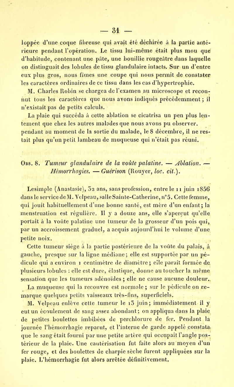 loppée d’une coque fibreuse qui avait été déchirée à la partie anté- rieure pendant l’opération. Le tissu lui-même était plus mou que d’habitude, contenant une pâte, une bouillie rougeâtre dans laquelle on distinguait des lobules de tissu glandulaire intacts. Sur un d’entre eux plus gros, nous fîmes une coupe qui nous permit de constater les caractères ordinaires de ce tissu dans les cas d’hypertrophie. M. Charles Robin se chargea de l’examen au microscope et recon- nut tous les caractères que nous ayons indiqués précédemment ; il n’existait pas de petits calculs. La plaie qui succéda à cette ablation se cicatrisa un pen plus len- tement que chez les autres malades que nous avons pu observer, pendant au moment de la sortie du malade, le 8 décembre, il ne res- tait plus qu’un petit lambeau de muqueuse qui n’était pas réuni. Obs. 8. Tumeur glandulaire de la voûte palatine. — Ablation. — Hémorrhagies. —Guérison (Rouyer, loc. cit.). Lesimple (Anastasie), 32 ans, sans profession, entre le 11 juin i856 dans le service de M. Velpeau, salle Sainte-Catherine, n°5. Cette femme, qui jouit habituellement d’une bonne santé, est mère d’un enfant; la menstruation est régulière. Il y a douze ans, elle s’aperçut qu’elle portait à la voûte palatine une tumeur de la grosseur d’un pois qui, par un accroissement graduel, a acquis aujourd’hui le volume d’une petite noix. Cette tumeur siège à la partie postérieure de la voûte du palais, â gauche, presque sur la ligne médiane; elle est supportée par un pé- dicule qui a environ i centimètre de diamètre; elle paraît formée de. plusieurs lobules : elle est dure, élastique, donne au toucher la même sensation que les tumeurs adénoïdes ; elle ne cause aucune douleur.. La muqueuse qui la recouvre est normale ; sur le pédicule on re- marque quelques petits vaisseaux très-fins, superficiels. M. Velpeau enlève cette tumeur le 13 juin; immédiatement il y eut un écoulement de sang assez abondant; on appliqua dans la plaie de petites boulettes imbibées de perchlorure de fer. Pendant la journée l’hémorrhagie reparut, et l’interne de garde appelé constata, que le sang était fourni par une petite artère qui occupait l’angle pos- térieur de la plaie. Une cautérisation fut faite alors au moyen d’un fer rouge, et des boulettes de charpie sèche furent appliquées sur la plaie. L’hémorrhagie fut alors arrêtée définitivement.