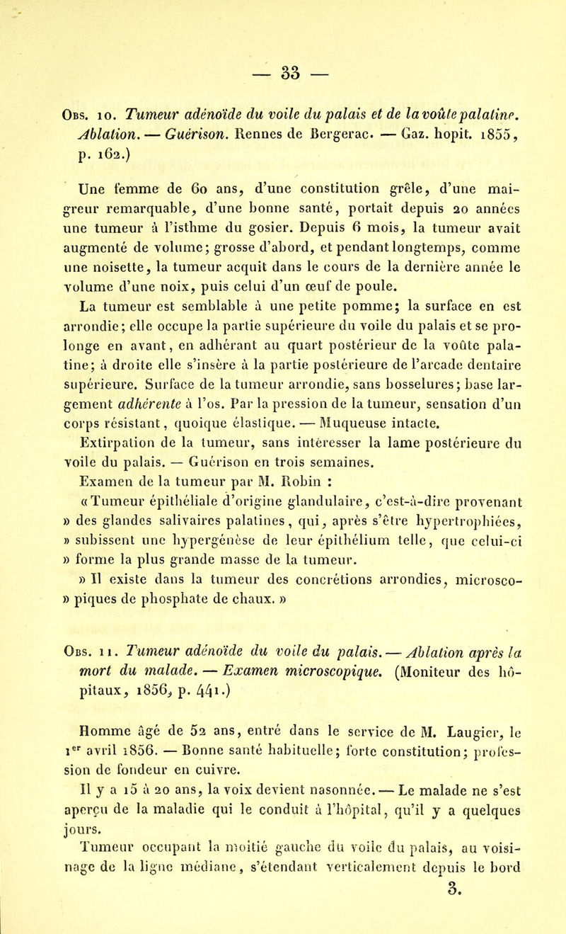 Obs. 10. Tumeur adénoïde du voile du palais et de la voûte palatine. Ablation. — Guérison. Rennes de Bergerac. — Gaz. hopit. i855, p. 162.) Une femme de 60 ans, d’une constitution grêle, d’une mai- greur remarquable, d’une bonne santé, portait depuis 20 années une tumeur à l’isthme du gosier. Depuis 6 mois, la tumeur avait augmenté de volume; grosse d’abord, et pendant longtemps, comme une noisette, la tumeur acquit dans le cours de la dernière année le volume d’une noix, puis celui d’un œuf de poule. La tumeur est semblable à une petite pomme; la surface en est arrondie; elle occupe la partie supérieure du voile du palais et se pro- longe en avant, en adhérant au quart postérieur de la voûte pala- tine; à droite elle s’insère à la partie postérieure de l’arcade dentaire supérieure. Surface de la tumeur arrondie, sans bosselures; base lar- gement adhérente à l’os. Par la pression de la tumeur, sensation d’un corps résistant, quoique élastique. — Muqueuse intacte. Extirpation de la tumeur, sans intéresser la lame postérieure du voile du palais. — Guérison en trois semaines. Examen de la tumeur par M. Robin : «Tumeur épithéliale d’origine glandulaire, c’est-à-dire provenant » des glandes salivaires palatines, qui, après s’être hypertrophiées, » subissent une hypergénèse de leur épithélium telle, que celui-ci » forme la plus grande masse de la tumeur. » Il existe dans la tumeur des concrétions arrondies, microsco- » piques de phosphate de chaux. » Obs. 11. Tumeur adénoïde du voile du palais. — Ablation après la mort du malade. — Examen microscopique. (Moniteur des hô- pitaux, i856, p. 44ï.) Homme âgé de 52 ans, entré dans le service de M. Laugier, le ier avril i856. — Bonne santé habituelle; forte constitution; profes- sion de fondeur en cuivre. Il y a i5 à 20 ans, la voix devient nasonnée. — Le malade ne s’est aperçu de la maladie qui le conduit à l’hôpital, qu’il y a quelques jours. Tumeur occupant la moitié gauche du voile du palais, au voisi- nage de la ligne médiane, s’étendant verticalement depuis le bord 3.