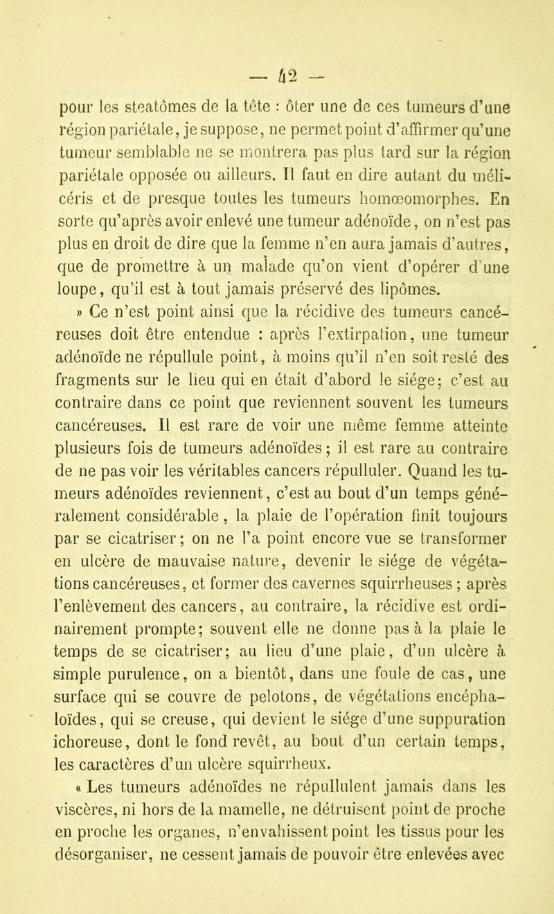 pour les steatômes de la tête : ôter une de ces tumeurs d’une région pariétale, je suppose, ne permet point d’affirmer qu’une tumeur semblable ne se montrera pas plus tard sur la région pariétale opposée ou ailleurs. Il faut en dire autant du méli- céris et de presque toutes les tumeurs homœomorphes. En sorte qu’après avoir enlevé une tumeur adénoïde, on n’est pas plus en droit de dire que la femme n’en aura jamais d’autres, que de promettre à un malade qu’on vient d’opérer d'une loupe, qu’il est à tout jamais préservé des lipomes. » Ce n’est point ainsi que la récidive des tumeurs cancé- reuses doit être entendue : après l’extirpation, une tumeur adénoïde ne répullule point, à moins qu’il n’en soit resté des fragments sur le lieu qui en était d’abord le siège; c’est au contraire dans ce point que reviennent souvent les tumeurs cancéreuses. Il est rare de voir une même femme atteinte plusieurs fois de tumeurs adénoïdes ; il est rare au contraire de ne pas voir les véritables cancers répulluler. Quand les tu- meurs adénoïdes reviennent, c’est au bout d’un temps géné- ralement considérable, la plaie de l’opération finit toujours par se cicatriser ; on ne l’a point encore vue se transformer en ulcère de mauvaise nature, devenir le siège de végéta- tions cancéreuses, et former des cavernes squirrheuses ; après l’enlèvement des cancers, au contraire, la récidive est ordi- nairement prompte; souvent elle ne donne pas à la plaie le temps de se cicatriser; au lieu d’une plaie, d’un ulcère à simple purulence, on a bientôt, dans une foule de cas, une surface qui se couvre de pelotons, de végétations encépha- loïdes, qui se creuse, qui devient le siège d’une suppuration ichoreuse, dont le fond revêt, au bout d’un certain temps, les caractères d’un ulcère squirrheux. « Les tumeurs adénoïdes ne répullulent jamais dans les viscères, ni hors de la mamelle, ne détruisent point de proche en proche les organes, n’envahissent point les tissus pour les désorganiser, ne cessent jamais de pouvoir être enlevées avec