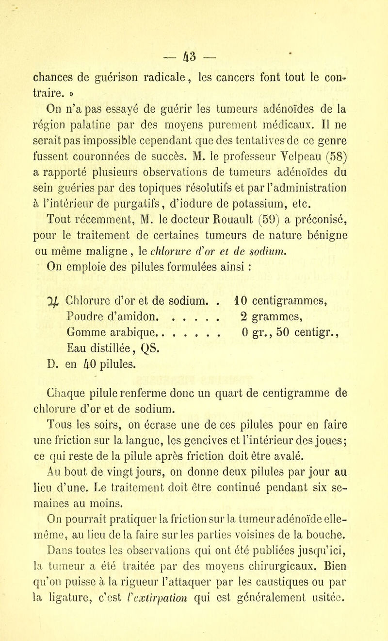 chances de guérison radicale, les cancers font tout le con- traire. » On n’a pas essayé de guérir les tumeurs adénoïdes de la région palatine par des moyens purement médicaux. Il ne serait pas impossible cependant que des tentatives de ce genre fussent couronnées de succès. M. le professeur Yelpeau (58) a rapporté plusieurs observations de tumeurs adénoïdes du sein guéries par des topiques résolutifs et par l’administration à l’intérieur de purgatifs, d’iodure de potassium, etc. Tout récemment, M. le docteur Rouault (59) a préconisé, pour le traitement de certaines tumeurs de nature bénigne ou même maligne , le chlorure d'or et de sodium. On emploie des pilules formulées ainsi : Chlorure d’or et de sodium. . 10 centigrammes, Poudre d’amidon 2 grammes, Gomme arabique 0 gr., 50 centigr., Eau distillée, QS. D. en 40 pilules. Chaque pilule renferme donc un quart de centigramme de chlorure d’or et de sodium. Tous les soirs, on écrase une de ces pilules pour en faire une friction sur la langue, les gencives et l’intérieur des joues; ce qui reste de la pilule après friction doit être avalé. Au bout de vingt jours, on donne deux pilules par jour au lieu d’une. Le traitement doit être continué pendant six se- maines au moins. On pourrait pratiquer la friction sur la tumeur adénoïde elle- même, au lieu delà faire sur les parties voisines de la bouche. Dans toutes les observations qui ont été publiées jusqu’ici, la tumeur a été traitée par des moyens chirurgicaux. Bien qu’on puisse à la rigueur l’attaquer par les caustiques ou par la ligature, c’est l'extirpation qui est généralement usitée.