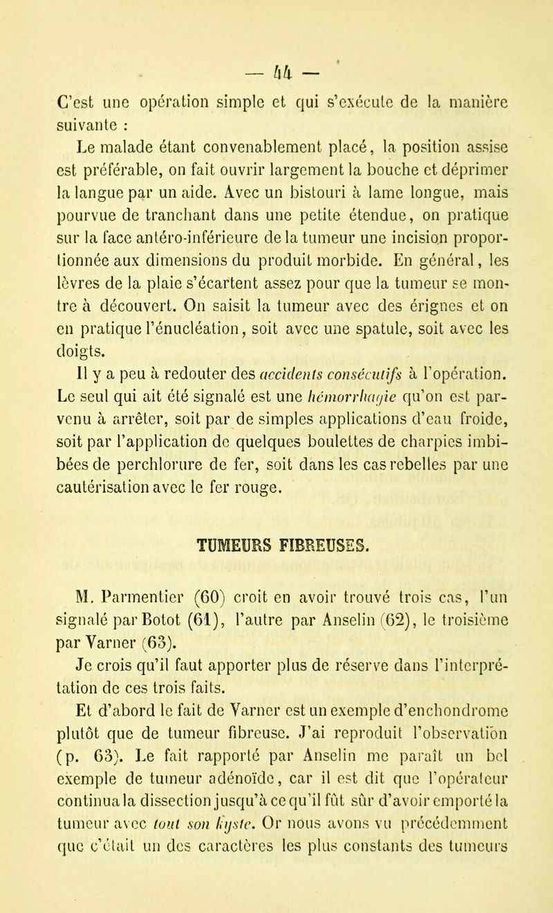 C’est une opération simple et qui s’exécute de la manière suivante : Le malade étant convenablement placé, la position assise est préférable, on fait ouvrir largement la bouche et déprimer la langue par un aide. Avec un bistouri à lame longue, mais pourvue de tranchant dans une petite étendue, on pratique sur la face antéro-inférieure delà tumeur une incision propor- tionnée aux dimensions du produit morbide. En général, les lèvres de la plaie s’écartent assez pour que la tumeur se mon- tre à découvert. On saisit la tumeur avec des érignes et on en pratique l’énucléation, soit avec une spatule, soit avec les doigts. Il y a peu à redouter des accidents consécutifs à l’opération. Le seul qui ait été signalé est une hériiorrhayie qu’on est par- venu à arrêter, soit par de simples applications d’eau froide, soit par l’application de quelques boulettes de charpies imbi- bées de perchlorure de fer, soit dans les cas rebelles par une cautérisation avec le fer rouge. TUMEURS FIBREUSES. M. Parmentier (60) croit en avoir trouvé trois cas, l’un signalé parBotot (61), l’autre par Anselin (62), le troisième par Varner (65). Je crois qu’il faut apporter plus de réserve dans l’interpré- tation de ces trois faits. Et d’abord le fait de Varner est un exemple d’enchondrome plutôt que de tumeur fibreuse. J’ai reproduit l’observation (p. 65). Le fait rapporté par Anselin me paraît un bel exemple de tumeur adénoïde, car il est dit que l’opérateur continua la dissection jusqu’à ce qu’il fût sûr d’avoir emporté la tumeur avec tout son lüjsfe. Or nous avons vu précédemment que c’était un des caractères les plus constants des tumeurs