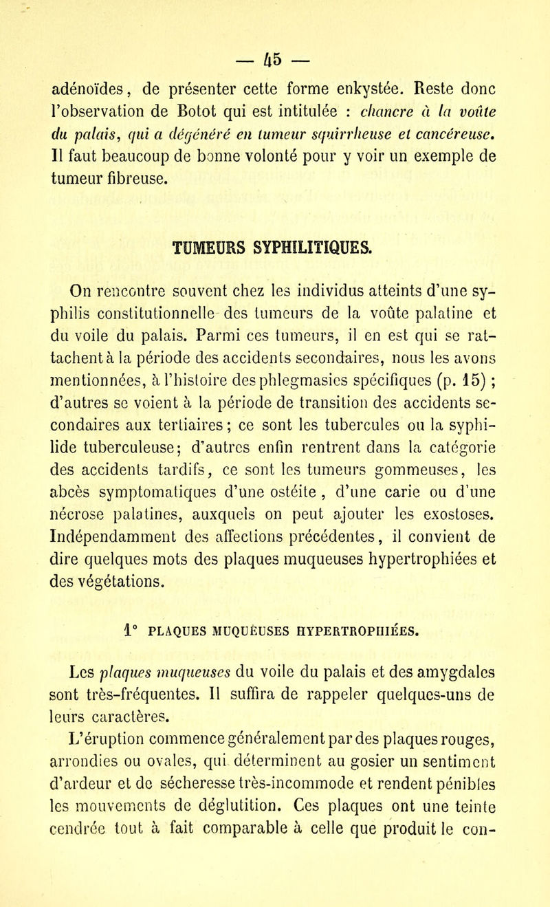 adénoïdes, de présenter cette forme enkystée. Reste donc l’observation de Botot qui est intitulée : chancre à la voûte du palais, qui a dégénéré en tumeur squirrheuse et cancéreuse. Il faut beaucoup de bonne volonté pour y voir un exemple de tumeur fibreuse. TUMEURS SYPHILITIQUES. On rencontre souvent chez les individus atteints d’une sy- philis constitutionnelle des tumeurs de la voûte palatine et du voile du palais. Parmi ces tumeurs, il en est qui se rat- tachent à la période des accidents secondaires, nous les avons mentionnées, à l’histoire desphlegmasies spécifiques (p. 15) ; d’autres se voient à la période de transition des accidents se- condaires aux tertiaires ; ce sont les tubercules ou la syphi- lide tuberculeuse; d’autres enfin rentrent dans la catégorie des accidents tardifs, ce sont les tumeurs gommeuses, les abcès symptomatiques d’une ostéite , d’une carie ou d’une nécrose palatines, auxquels on peut ajouter les exostoses. Indépendamment des affections précédentes, il convient de dire quelques mots des plaques muqueuses hypertrophiées et des végétations. 1° PLAQUES MUQUEUSES HYPERTROPHIÉES. Les plaques muqueuses du voile du palais et des amygdales sont très-fréquentes. Il suffira de rappeler quelques-uns de leurs caractères. L’éruption commence généralement par des plaques rouges, arrondies ou ovales, qui déterminent au gosier un sentiment d’ardeur et de sécheresse très-incommode et rendent pénibles les mouvements de déglutition. Ces plaques ont une teinte cendrée tout à fait comparable à celle que produit le con-