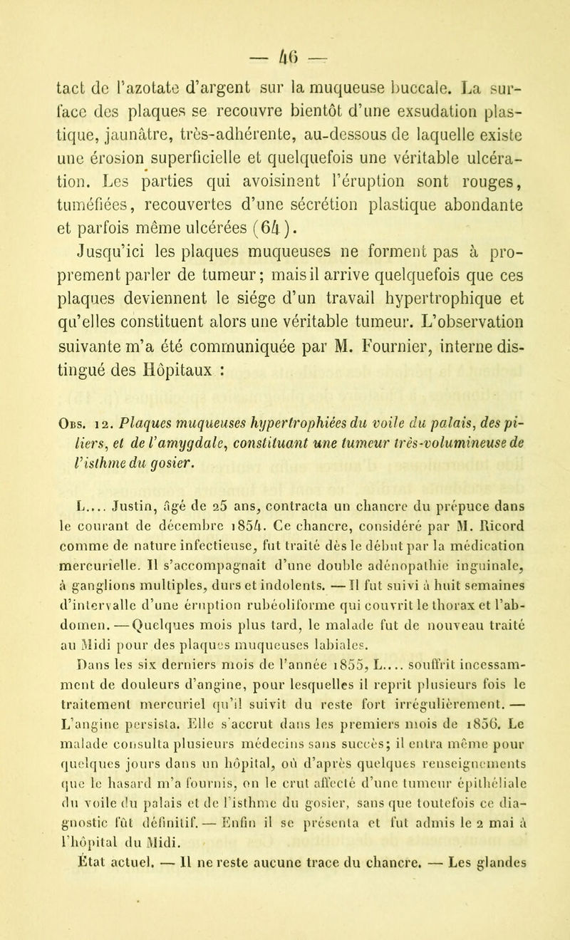tact de l’azotate d’argent sur la muqueuse buccale. La sur- face des plaques se recouvre bientôt d’une exsudation plas- tique, jaunâtre, très-adhérente, au-dessous de laquelle existe une érosion superficielle et quelquefois une véritable ulcéra- tion. Les parties qui avoisinent l’éruption sont rouges, tuméfiées, recouvertes d’une sécrétion plastique abondante et parfois même ulcérées (64). Jusqu’ici les plaques muqueuses ne forment pas à pro- prement parler de tumeur; mais il arrive quelquefois que ces plaques deviennent le siège d’un travail hypertrophique et qu’elles constituent alors une véritable tumeur. L’observation suivante m’a été communiquée par M. Fournier, interne dis- tingué des Hôpitaux : Obs. 12. Plaques muqueuses hypertrophiées du voile du palais, des pi- liers, et de Vamygdale, constituant une tumeur très-volumineuse de risth?ne du gosier. L.,.. Justin, âgé de 25 ans, contracta un chancre du prépuce dans le courant de décembre i85â. Ce chancre, considéré par M. Ricord comme de nature infectieuse, fut traité dès le début par la médication mercurielle. Il s’accompagnait d’une double adénopathie inguinale, à ganglions multiples, durs et indolents. —Il fut suivi à huit semaines d’intervalle d’une éruption rubéoliforme qui couvrit le thorax et l’ab- domen.— Quelques mois plus tard, le malade fut de nouveau traité au Midi pour des plaques muqueuses labiales. Dans les six derniers mois de l’année i855, L.... souffrit incessam- ment de douleurs d’angine, pour lesquelles il reprit plusieurs fois le traitement mercuriel qu’il suivit du reste fort irrégulièrement. — L’angine persista. Elle s'accrut dans les premiers mois de i856. Le malade consulta plusieurs médecins sans succès; il entra même pour quelques jours dans un hôpital, où d’après quelques renseignements que le hasard m’a fournis, on le crut affecté d’une tumeur épithéliale du voile du palais et de l’isthme du gosier, sans que toutefois ce dia- gnostic fût définitif. — Enfin il se présenta et fut admis le 2 mai à l’hôpital du Midi. Etat actuel. — 11 ne reste aucune trace du chancre. — Les glandes