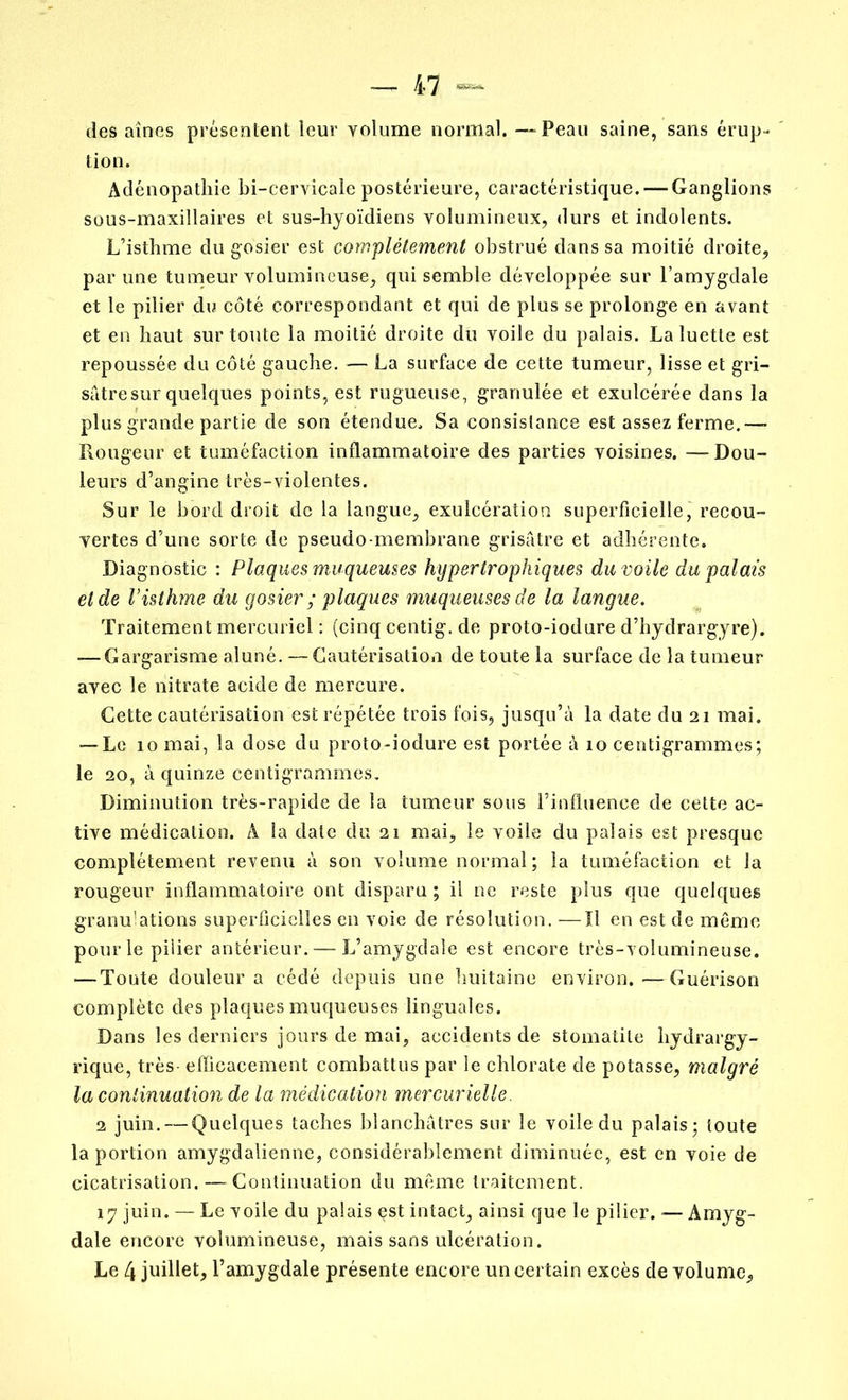 des aînés présentent leur yolume normal. —Peau saine, sans érup- tion. Adénopathie bi-cervicale postérieure, caractéristique. — Ganglions sous-maxillaires et sus-hyoïdiens volumineux, durs et indolents. L’isthme du gosier est complètement obstrué dans sa moitié droite, par une tumeur volumineuse, qui semble développée sur l’amygdale et le pilier du côté correspondant et qui de plus se prolonge en avant et en haut sur toute la moitié droite du voile du palais. La luette est repoussée du côté gauche. — La surface de cette tumeur, lisse et gri- sâtre sur quelques points, est rugueuse, granulée et exulcérée dans la plus grande partie de son étendue. Sa consistance est assez ferme.— Rougeur et tuméfaction inflammatoire des parties voisines. — Dou- leurs d’angine très-violentes. Sur le bord droit de la langue, exulcération superficielle, recou- vertes d’une sorte de pseudo-membrane grisâtre et adhérente. Diagnostic : Plaques muqueuses hypertrophiques du voile du palais eide V isthme du gosier ; plaques muqueuses de la langue. Traitement mercuriel : (cinq centig. de proto-iodure d’hydrargyre). — Gargarisme aluné. — Cautérisation de toute la surface de la tumeur avec le nitrate acide de mercure. Cette cautérisation est répétée trois fois, jusqu’à la date du 21 mai. — Le 10 mai, la dose du proto-iodure est portée à 10 centigrammes; le 20, à quinze centigrammes. Diminution très-rapide de la tumeur sous l’influence de cette ac- tive médication. A la date du 21 mai, le voile du palais est presque complètement revenu à son volume normal; la tuméfaction et la rougeur inflammatoire ont disparu ; il ne reste plus que quelques granulations superficielles en voie de résolution. —Il en est de même pour le pilier antérieur. — L’amygdale est encore très-volumineuse. -—Toute douleur a cédé depuis une huitaine environ. —Guérison complète des plaques muqueuses linguales. Dans les derniers jours de mai, accidents de stomatite hydrargy- rique, très- efficacement combattus par le chlorate de potasse, malgré la continuation de la médication mercurielle. 2 juin. — Quelques taches blanchâtres sur le voile du palais; toute la portion amygdalienne, considérablement diminuée, est en voie de cicatrisation. — Continuation du même traitement. 17 juin. — Le voile du palais est intact, ainsi que le pilier. — Amyg- dale encore volumineuse, mais sans ulcération. Le 4 juillet, l’amygdale présente encore un certain excès de volume.