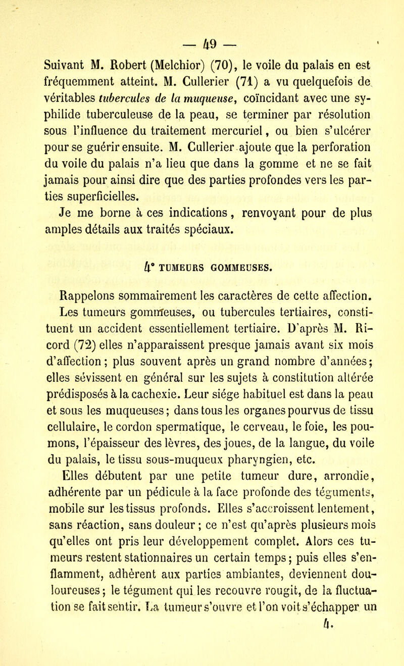 Suivant M. Robert (Melchior) (70), le voile du palais en est fréquemment atteint. M. Cullerier (71) a vu quelquefois de véritables tubercules de la muqueuse, coïncidant avec une sy- philide tuberculeuse de la peau, se terminer par résolution sous l'influence du traitement mercuriel, ou bien s’ulcérer pour se guérir ensuite. M. Cullerier ajoute que la perforation du voile du palais n’a lieu que dans la gomme et ne se fait jamais pour ainsi dire que des parties profondes vers les par- ties superficielles. Je me borne à ces indications, renvoyant pour de plus amples détails aux traités spéciaux. 4° TUMEURS GOMMEUSES. Rappelons sommairement les caractères de cette affection. Les tumeurs gommeuses, ou tubercules tertiaires, consti- tuent un accident essentiellement tertiaire. D’après M. Ri- cord (72) elles n’apparaissent presque jamais avant six mois d’affection; plus souvent après un grand nombre d’années; elles sévissent en général sur les sujets à constitution altérée prédisposés à la cachexie. Leur siège habituel est dans la peau et sous les muqueuses; dans tous les organes pourvus de tissu cellulaire, le cordon spermatique, le cerveau, le foie, les pou- mons, l’épaisseur des lèvres, des joues, de la langue, du voile du palais, le tissu sous-muqueux pharyngien, etc. Elles débutent par une petite tumeur dure, arrondie, adhérente par un pédicule à la face profonde des téguments, mobile sur les tissus profonds. Elles s’accroissent lentement, sans réaction, sans douleur ; ce n’est qu’après plusieurs mois qu’elles ont pris leur développement complet. Alors ces tu- meurs restent stationnaires un certain temps ; puis elles s’en- flamment, adhèrent aux parties ambiantes, deviennent dou- loureuses ; le tégument qui les recouvre rougit, de la fluctua- tion se fait sentir. La tumeur s’ouvre et l’on voit s’échapper un 4.