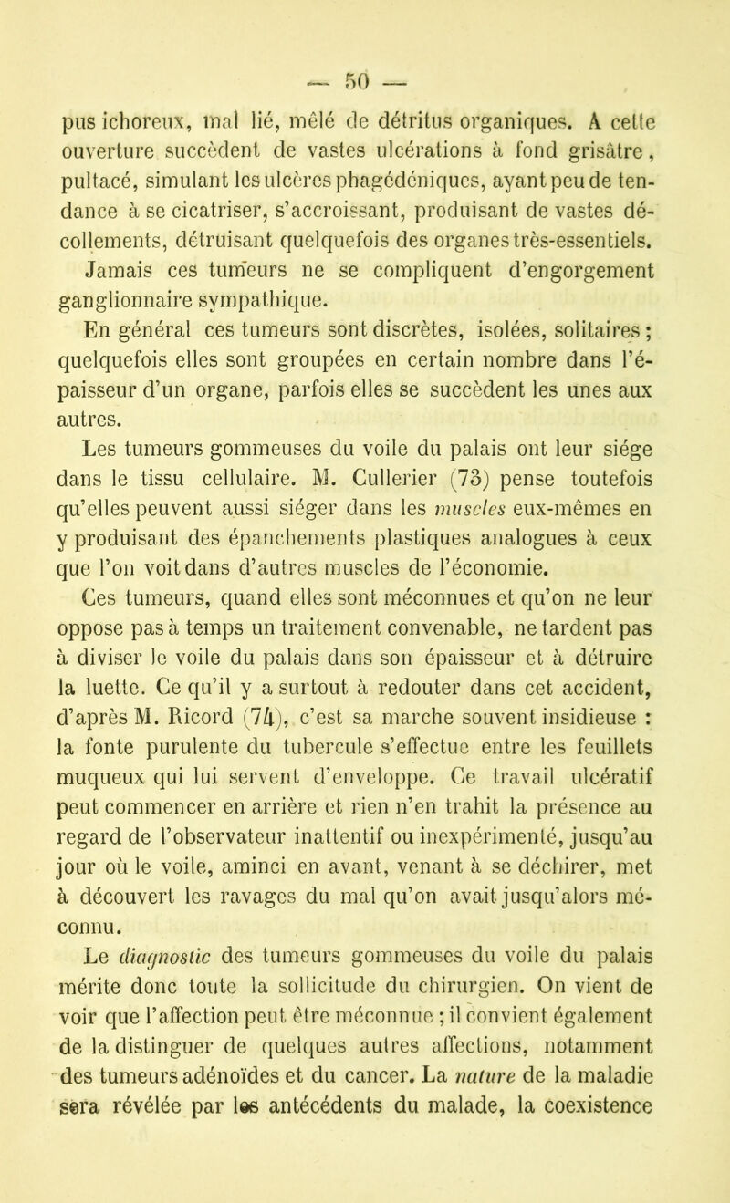 pus ichoreux, mal lié, mêlé de détritus organiques. A cette ouverture succèdent de vastes ulcérations à fond grisâtre, pultacé, simulant les ulcères phagédéniques, ayant peu de ten- dance à se cicatriser, s’accroissant, produisant de vastes dé- collements, détruisant quelquefois des organes très-essentiels. Jamais ces tumeurs ne se compliquent d’engorgement ganglionnaire sympathique. En générai ces tumeurs sont discrètes, isolées, solitaires ; quelquefois elles sont groupées en certain nombre dans l’é- paisseur d’un organe, parfois elles se succèdent les unes aux autres. Les tumeurs gommeuses du voile du palais ont leur siège dans le tissu cellulaire. M. Cullerier (73) pense toutefois qu’elles peuvent aussi siéger dans les muscles eux-mêmes en y produisant des épanchements plastiques analogues à ceux que l’on voit dans d’autres muscles de l’économie. Ces tumeurs, quand elles sont méconnues et qu’on ne leur oppose pas à temps un traitement convenable, ne tardent pas à diviser Je voile du palais dans son épaisseur et à détruire la luette. Ce qu’il y a surtout à redouter dans cet accident, d’après M. Ricord (74), c’est sa marche souvent insidieuse : la fonte purulente du tubercule s’effectue entre les feuillets muqueux qui lui servent d’enveloppe. Ce travail ulcératif peut commencer en arrière et rien n’en trahit la présence au regard de l’observateur inattentif ou inexpérimenté, jusqu’au jour où le voile, aminci en avant, venant à se déchirer, met à découvert les ravages du mal qu’on avait jusqu’alors mé- connu. Le diagnostic des tumeurs gommeuses du voile du palais mérite donc toute la sollicitude du chirurgien. On vient de voir que l’affection peut être méconnue ; il convient également de la distinguer de quelques autres affections, notamment des tumeurs adénoïdes et du cancer. La nature de la maladie sera révélée par les antécédents du malade, la coexistence