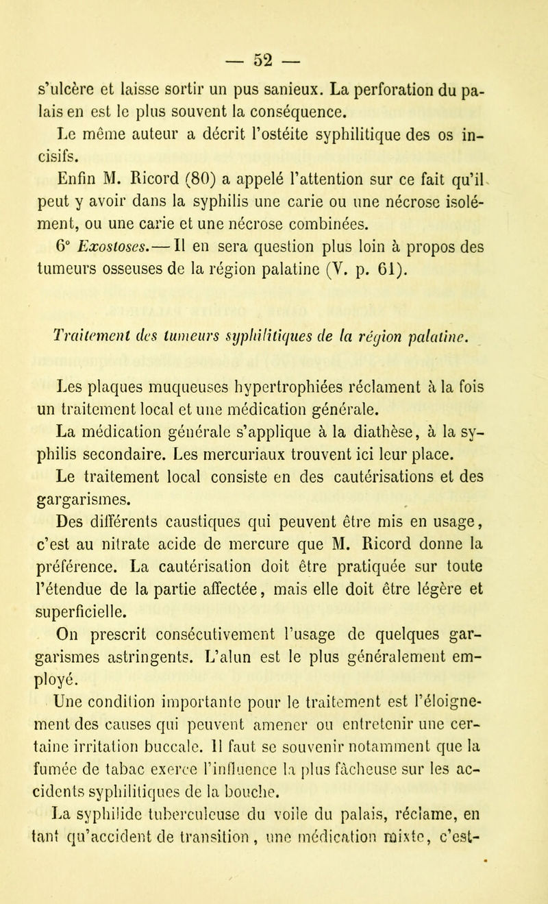 s’ulcère et laisse sortir un pus sanieux. La perforation du pa- lais en est le plus souvent la conséquence. Le même auteur a décrit l’ostéite syphilitique des os in- cisifs. Enfin M. Ricord (80) a appelé l’attention sur ce fait qu’il peut y avoir dans la syphilis une carie ou une nécrose isolé- ment, ou une carie et une nécrose combinées. 6° Exostoses.— Il en sera question plus loin à propos des tumeurs osseuses de la région palatine (Y. p. 61). Traitement des tumeurs syphilitiques de (a région palatine. Les plaques muqueuses hypertrophiées réclament à la fois un traitement local et une médication générale. La médication générale s’applique à la diathèse, à la sy- philis secondaire. Les mercuriaux trouvent ici leur place. Le traitement local consiste en des cautérisations et des gargarismes. Des différents caustiques qui peuvent être mis en usage, c’est au nitrate acide de mercure que M. Ricord donne la préférence. La cautérisation doit être pratiquée sur toute l’étendue de la partie affectée, mais elle doit être légère et superficielle. On prescrit consécutivement l’usage de quelques gar- garismes astringents. L’alun est le plus généralement em- ployé. Une condition importante pour le traitement est l’éloigne- ment des causes qui peuvent amener ou entretenir une cer- taine irritation buccale. 11 faut se souvenir notamment que la fumée de tabac exerce l’influence la plus fâcheuse sur les ac- cidents syphilitiques de la bouche. La syphilide tuberculeuse du voile du palais, réclame, en tant qu’accident de transition, une médication mixte, c’est-