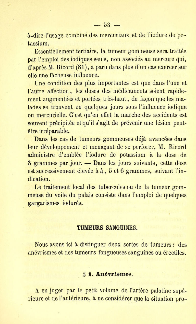 à-dire l’usage combiné des mercuriaux et de l’iodure de po- tassium. Essentiellement tertiaire, la tumeur gommeuse sera traitée par l’emploi des iodiques seuls, non associés au mercure qui, d’après M. Ricord (81), a paru dans plus d’un cas exercer sur elle une fâcheuse influence. Une condition des plus importantes est que dans l’une et l’autre affection, les doses des médicaments soient rapide- ment augmentées et portées très-haut, de façon que les ma- lades se trouvent en quelques jours sous l’influence iodique ou mercurielle. C’est qu’en effet la marche des accidents est souvent précipitée et qu’il s’agit de prévenir une lésion peut- être irréparable. Dans les cas de tumeurs gommeuses déjà avancées dans leur développement et menaçant de se perforer, M. Ricord administre d’emblée l’iodure de potassium à la dose de 3 grammes par jour. — Dans les jours suivants, cette dose est successivement élevée à 4, 5 et 6 grammes, suivant l’in- dication. Le traitement local des tubercules ou de la tumeur gom- meuse du voile du palais consiste dans l’emploi de quelques gargarismes iodurés. TUMEURS SANGUINES. Nous avons ici à distinguer deux sortes de tumeurs : des anévrismes et des tumeurs fongueuses sanguines ou érectiles. § f. Anévrismes. A en juger par le petit volume de l’artère palatine supé- rieure et de l’antérieure, à ne considérer que la situation pro-
