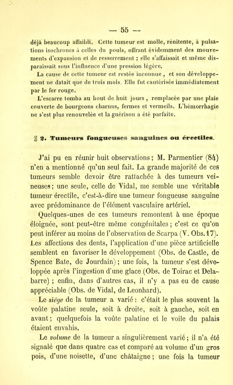 déjà beaucoup affaibli. Cette tumeur est molle, rénitente, à pulsa- tions isochrones à celles du pouls, offrant évidemment des mouve- ments d’expansion et de resserrement : elle s’affaissait et même dis- paraissait sous l’influence d’une pression légère. La cause de cette tumeur est restée inconnue, et son développe- ment ne datait que de trois mois. Elle fut cautérisée immédiatement par le fer rouge. L’escarre tomba au bout de huit jours , remplacée par une plaie couverte de bourgeons charnus, fermes et vermeils. L’hémorrhagie ne s’est plus renouvelée et la guérison a été parfaite. § S* Tumeurs fougueuse® smiaguisies ou érectiles. J’ai pu en réunir huit observations ; M. Parmentier (84) n’en a mentionné qu’un seul fait. La grande majorité de ces tumeurs semble devoir être rattachée à des tumeurs vei- neuses; une seule, celle de Yidal, me Semble une véritable tumeur érectile, c’est-à-dire une tumeur fongueuse sanguine avec prédominance de l’élément vasculaire artériel. Quelques-unes de ces tumeurs remontent à une époque éloignée, sont peut-être même congénitales ; c’est ce qu’on peut inférer au moins de l’observation de Scarpa (Y. Obs. 17). Les affections des dents, l’application d’une pièce artificielle semblent en favoriser le développement (Obs. de Castle, de Spence Bâte, de Jourdain) ; une fois, la tumeur s’est déve- loppée après l’ingestion d’une glace (Obs. de Toirac et Dela- barre) ; enfin, dans d’autres cas, il n’y a pas eu de cause appréciable (Obs. de Yidal, deLeonhard). Le siège de la tumeur a varié : c’était le plus souvent la voûte palatine seule, soit à droite, soit à gauche, soit en avant ; quelquefois la voûte palatine et le voile du palais étaient envahis. Le volume de la tumeur a singulièrement varié ; il n’a été signalé que dans quatre cas et comparé au volume d’un gros pois, d’une noisette, d’une châtaigne; une fois la tumeur