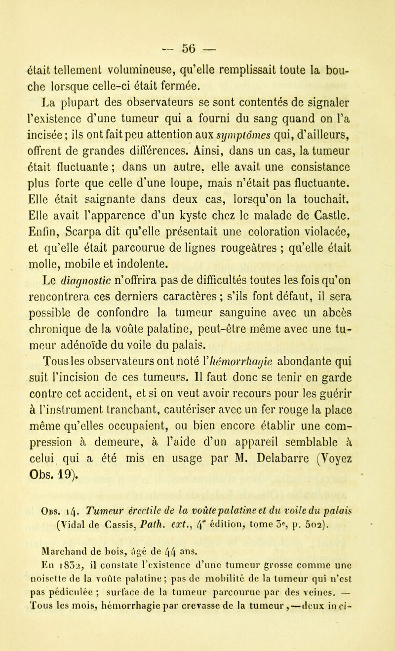 était tellement volumineuse, qu’elle remplissait toute la bou- che lorsque celle-ci était fermée. La plupart des observateurs se sont contentés de signaler l’existence d’une tumeur qui a fourni du sang quand on l’a incisée ; ils ont fait peu attention aux symptômes qui, d’ailleurs, offrent de grandes différences. Ainsi, dans un cas, la tumeur était fluctuante ; dans un autre, elle avait une consistance plus forte que celle d’une loupe, mais n’était pas fluctuante. Elle était saignante dans deux cas, lorsqu’on la touchait. Elle avait l’apparence d’un kyste chez le malade de Castle. Enfin, Scarpa dit qu’elle présentait une coloration violacée, et qu’elle était parcourue de lignes rougeâtres ; qu’elle était molle, mobile et indolente. Le diagnostic n’offrira pas de difficultés toutes les fois qu’on rencontrera ces derniers caractères; s’ils font défaut, il sera possible de confondre la tumeur sanguine avec un abcès chronique de la voûte palatine, peut-être même avec une tu- meur adénoïde du voile du palais. Tous les observateurs ont noté Y hémorrhagie abondante qui suit l’incision de ces tumeurs. Il faut donc se tenir en garde contre cet accident, et si on veut avoir recours pour les guérir à l’instrument tranchant, cautériser avec un fer rouge la place même qu’elles occupaient, ou bien encore établir une com- pression à demeure, à l’aide d’un appareil semblable à celui qui a été mis en usage par M. Delabarre (Voyez Obs. 19). Obs. 14. Tumeur érectile de la voûte palatine et du voile du palais (Vidal de Cassis, Pafh. ext., 4* édition, tome 5e, p. 502). Marchand de bois, âgé de 44 ans* En i83lî, il constate l’existence d’une tumeur grosse comme une noisette de la voûte palatine; pas de mobilité de la tumeur qui n’est pas pédiculée ; surface de la tumeur parcourue par des veines. — Tous les mois, hémorrhagie par crevasse de la tumeur,—deux in ci-