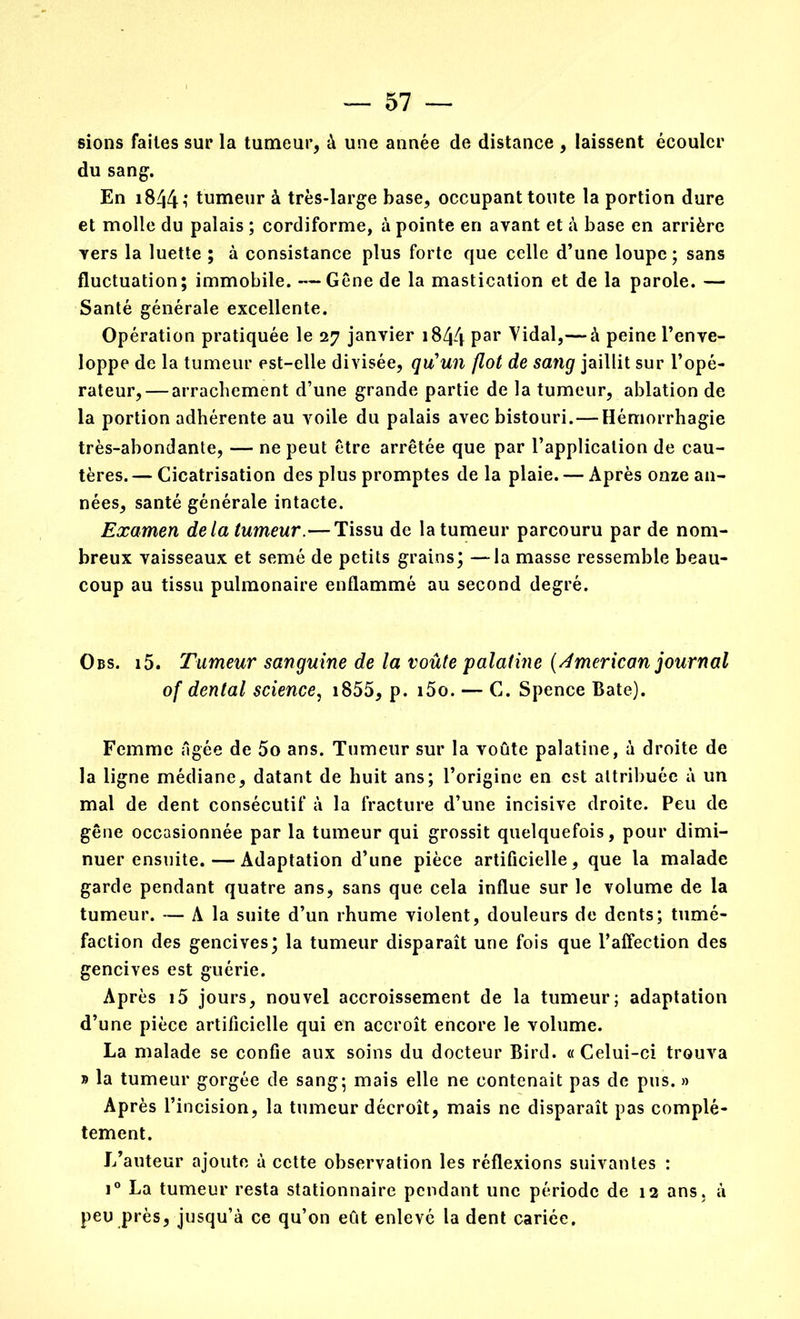 sions faites sur la tumeur, à une année de distance , laissent écouler du sang. En 1844 î tumeur à très-large base, occupant toute la portion dure et molle du palais ; cordiforme, à pointe en ayant et à base en arrière vers la luette ; à consistance plus forte que celle d’une loupe; sans fluctuation; immobile. —Gène de la mastication et de la parole. — Santé générale excellente. Opération pratiquée le 27 janvier 1844 Par Vidal,—* à peine l’enve- loppe de la tumeur est-elle divisée, qu'un flot de sang jaillit sur l’opé- rateur,— arrachement d’une grande partie de la tumeur, ablation de la portion adhérente au voile du palais avec bistouri.—Hémorrhagie très-abondante, — ne peut être arrêtée que par l’application de cau- tères. — Cicatrisation des plus promptes de la plaie. — Après onze an- nées, santé générale intacte. Examen delà tumeur.—Tissu de la tumeur parcouru par de nom- breux vaisseaux et semé de petits grains; —la masse ressemble beau- coup au tissu pulmonaire enflammé au second degré. Obs. i5. Tumeur sanguine de la voûte palatine (American journal of dental science, 1855, p. i5o. — C. Spence Bâte). Femme Agée de 5o ans. Tumeur sur la voûte palatine, à droite de la ligne médiane, datant de huit ans; l’origine en est attribuée à un mal de dent consécutif à la fracture d’une incisive droite. Peu de gêne occasionnée par la tumeur qui grossit quelquefois, pour dimi- nuer ensuite.— Adaptation d’une pièce artificielle, que la malade garde pendant quatre ans, sans que cela influe sur le volume de la tumeur. — A la suite d’un rhume violent, douleurs de dents; tumé- faction des gencives; la tumeur disparaît une fois que l’affection des gencives est guérie. Après i5 jours, nouvel accroissement de la tumeur; adaptation d’une pièce artificielle qui en accroît encore le volume. La malade se confie aux soins du docteur Bird. «Celui-ci trouva » la tumeur gorgée de sang; mais elle ne contenait pas de pus. » Après l’incision, la tumeur décroît, mais ne disparaît pas complè- tement. L’auteur ajoute à cette observation les réflexions suivantes : i° La tumeur resta stationnaire pendant une période de 12 ans. à peu près, jusqu’à ce qu’on eût enlevé la dent cariée.