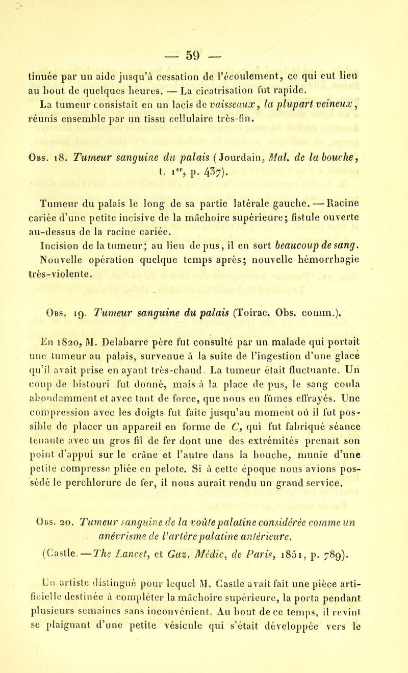 tinuée par un aide jusqu’à cessation de l’écoulement, ce qui eut lieu au bout de quelques heures. — La cicatrisation lut rapide. La tumeur consistait en un lacis de vaisseaux, la plupart veineux, réunis ensemble par un tissu cellulaire très-fin. Obs. i8. Tumeur sanguine du palais (Jourdain, Mal. de la bouche, t. ier, p. 437). Tumeur du palais le long’ de sa partie latérale gauche. — Racine cariée d’une petite incisive de la mâchoire supérieure; fistule ouverte au-dessus de la racine cariée. Incision de la tumeur; au lieu de pus, il en sort beaucoup de sang. Nouvelle opération quelque temps après; nouvelle hémorrhagie très-violente. Obs. 19. Tumeur sanguine du palais (Toirac. Obs. comm.). En 1820, i\l. Delabarre père fut consulté par un malade qui portait une tumeur au palais, survenue à la suite de l’ingestion d’une glace qu’il avait prise en ayant très-chaud. La tumeur était fluctuante. Un coup de bistouri fut donné, mais à la place de pus, le sang coula abondamment et avec tant de force, que nous en fumes effrayés. Une compression avec les doigts fut faite jusqu’au moment où il fut pos- sible de placer un appareil en forme de C, qui fut fabriqué séance tenante avec un gros fil de fer dont une des extrémités prenait son point d’appui sur le crâne et l’autre dans la bouche, munie d’une petite compresse pliée en pelote. Si à cette époque nous avions pos- sédé le perchlorure de fer, il nous aurait rendu un grand service. Obs. 20. Tumeur sanguine de la voûte p al aline considérée comme un anévrisme de V artère palatine antérieure. (Castle. — The Lancet, et Gaz. Médic, de Paris, i85i, p. 789). Un artiste distingué pour lequel M. Castle avait fait une pièce arti- ficielle destinée à compléter la mâchoire supérieure, la porta pendant plusieurs semaines sans inconvénient. Au bout de ce temps, il revint se plaignant d’une petite vésicule qui s’était développée vers le