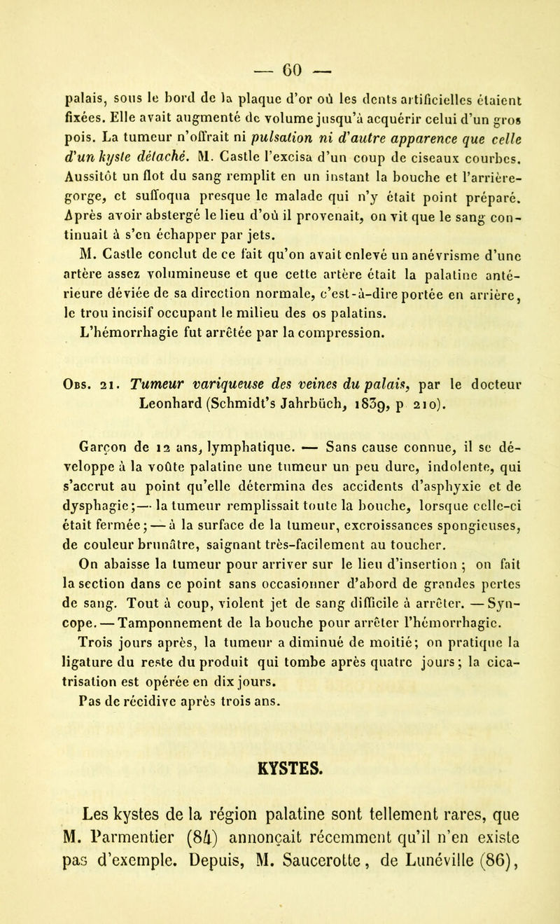 palais, sous le bord de la plaque d’or où les dents artificielles étaient fixées. Elle avait augmenté de volume jusqu’à acquérir celui d’un gros pois. La tumeur n’offrait ni pulsation ni d'autre apparence que celle d'unhjste détaché. M. Castle l’excisa d’un coup de ciseaux courbes. Aussitôt un flot du sang remplit en un instant la bouche et l’arrière- gorge, et suffoqua presque le malade qui n’y était point préparé. Après avoir abstergé le lieu d’où il provenait, on vit que le sang con- tinuait à s’en échapper par jets. M. Castle conclut de ce fait qu’on avait enlevé un anévrisme d’une artère assez volumineuse et que cette artère était la palatine anté- rieure déviée de sa direction normale, c’est-à-dire portée en arrière, le trou incisif occupant le milieu des os palatins. L’hémorrhagie fut arrêtée par la compression. Obs. 21. Tumeur variqueuse des veines du palais, par le docteur Leonbard (Schmidt’s Jahrbüch, 1839, p 210). Garçon de 12 ans, lymphatique. — Sans cause connue, il se dé- veloppe à la voûte palatine une tumeur un peu dure, indolente, qui s’accrut au point qu’elle détermina des accidents d’asphyxie et de dysphagie;— la tumeur remplissait toute la bouche, lorsque ccllc-ci était fermée; — à la surface de la tumeur, excroissances spongieuses, de couleur brunâtre, saignant très-facilement au toucher. On abaisse la tumeur pour arriver sur le lieu d’insertion ; on fait la section dans ce point sans occasionner d’abord de grandes pertes de sang. Tout à coup, violent jet de sang difficile à arrêter. —Syn- cope.— Tamponnement de la bouche pour arrêter l’hémorrhagie. Trois jours après, la tumeur a diminué de moitié; on pratique la ligature du reste du produit qui tombe après quatre jours; la cica- trisation est opérée en dix jours. Pas de récidive après trois ans. KYSTES. Les kystes de la région palatine sont tellement rares, que M. Parmentier (84) annonçait récemment qu’il n’en existe pas d’exemple. Depuis, M. Saucerotte, de Lunéville (86),