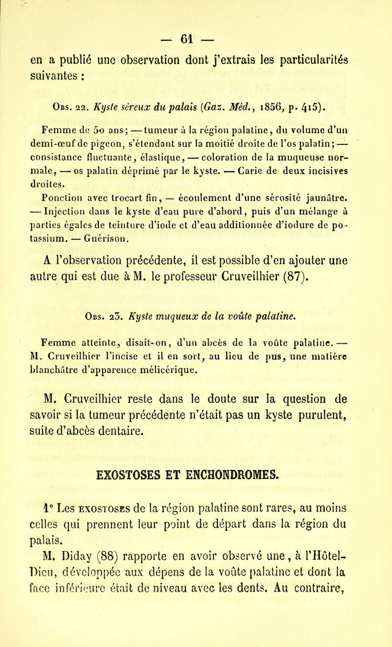 en a publié une observation dont j’extrais les particularités suivantes : Obs. 22. Kyste séreux du palais {Gaz. Méd., i856, p. 4i5). Femme de 5o ans; —tumeur à la région palatine, du volume d’un demi-œuf de pigeon, s’étendant sur la moitié droite de l’os palatin ; — consistance fluctuante, élastique, — coloration de la muqueuse nor- male, — os palatin déprimé par le kyste. — Carie de deux incisives droites. Ponction avec trocart fin, — écoulement d’une sérosité jaunâtre. ■—Injection dans le kyste d’eau pure d’abord, puis d’un mélange à parties égales de teinture d’iode et d’eau additionnée d’iodure de po - tassium. — Guérison. A l’observation précédente, il est possible d’en ajouter une autre qui est due à M. le professeur Cruveilhier (87). Obs. 23. Kyste muqueux de la voûte palatine. Femme atteinte, disait-on, d’un abcès de la voûte palatine.— M. Cruveilhier l’incise et il en sort, au lieu de pus, une matière blanchâtre d’apparence mélicérique. M. Cruveilhier reste dans le doute sur la question de savoir si la tumeur précédente n’était pas un kyste purulent, suite d’abcès dentaire. EXOSTOSES ET ENCHONDROMES. 1° Les exostoses de la région palatine sont rares, au moins celles qui prennent leur point de départ dans la région du palais. M. Diday (88) rapporte en avoir observé une, à l’Hôtel- Dicu, développée aux dépens de la voûte palatine et dont la face inférieure était de niveau avec les dents. Au contraire,