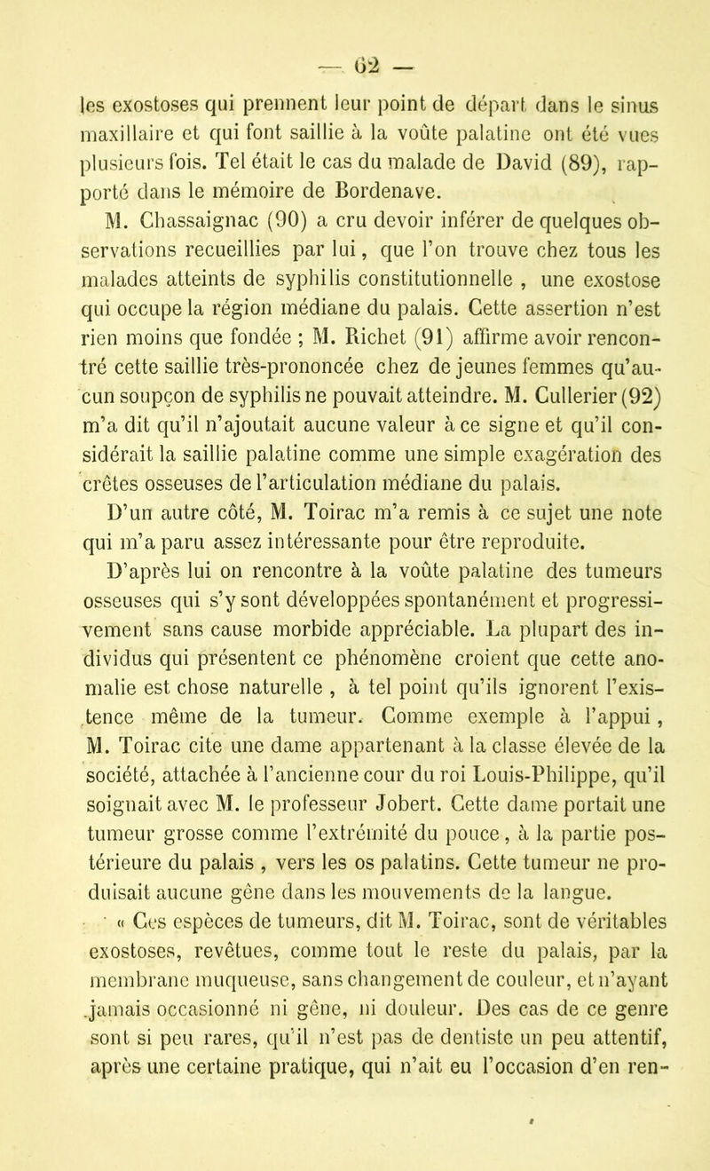 —. 02 — les exostoses qui prennent leur point de départ dans le sinus maxillaire et qui font saillie à la voûte palatine ont été vues plusieurs fois. Tel était le cas du malade de David (89), rap- porté dans le mémoire de Bordenave. M. Chassaignac (90) a cru devoir inférer de quelques ob- servations recueillies par lui, que l’on trouve chez tous les malades atteints de syphilis constitutionnelle , une exostose qui occupe la région médiane du palais. Cette assertion n’est rien moins que fondée ; M. Richet (91) affirme avoir rencon- tré cette saillie très-prononcée chez de jeunes femmes qu’au- cun soupçon de syphilis ne pouvait atteindre. M. Cullerier (92) m’a dit qu’il n’ajoutait aucune valeur à ce signe et qu’il con- sidérait la saillie palatine comme une simple exagération des crêtes osseuses de l’articulation médiane du palais. D’un autre côté, M. Toirac m’a remis à ce sujet une note qui m’a paru assez intéressante pour être reproduite. D’après lui on rencontre à la voûte palatine des tumeurs osseuses qui s’y sont développées spontanément et progressi- vement sans cause morbide appréciable. La plupart des in- dividus qui présentent ce phénomène croient que cette ano- malie est chose naturelle , à tel point qu’ils ignorent l’exis- tence même de la tumeur. Gomme exemple à l’appui, M. Toirac cite une dame appartenant à la classe élevée de la société, attachée à l’ancienne cour du roi Louis-Philippe, qu’il soignait avec M. le professeur Jobert. Cette dame portait une tumeur grosse comme l’extrémité du pouce, à la partie pos- térieure du palais , vers les os palatins. Cette tumeur ne pro- duisait aucune gêne dans les mouvements de la langue. « Ces espèces de tumeurs, dit M. Toirac, sont de véritables exostoses, revêtues, comme tout le reste du palais, par la membrane muqueuse, sans changement de couleur, et n’ayant .jamais occasionné ni gêne, ni douleur. Des cas de ce genre sont si peu rares, qu’il n’est pas de dentiste un peu attentif, après une certaine pratique, qui n’ait eu l’occasion d’en ren-