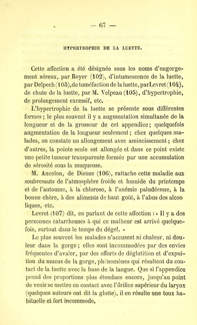 HYPERTROPHIE DE LA LUETTE. Cette affection a été désignée sous les noms d’engorge- ment séreux, par Boyer (102), d’intumescence de la luette, par Delpech (103),de tuméfaction de la luette, parLevret (104), de chute de la luette, par M. Yelpeau (105), d’hypertrophie, de prolongement excessif, etc. L’hypertrophie de la luette se présente sous différentes formes ; le plus souvent il y a augmentation simultanée de la longueur et de la grosseur de cet appendice; quelquefois augmentation de la longueur seulement ; chez quelques ma- lades, on constate un allongement avec amincissement ; chez d’autres, la pointe seule est allongée et dans ce point existe une petite tumeur transparente formée par une accumulation de sérosité sous la muqueuse. M. Ancelon, de Dieüze (106), rattache cette maladie aux soubresauts de l’atmosphère froide et humide du printemps et de l’automne, à la chlorose, à l’anémie paludéenne, à la bonne chère, à des aliments de haut goût, à l’abus des alcoo liques, etc. Levret (107) dit, en parlant de cette affection : « Il y a des personnes catarrheuses à qui ce malheur est arrivé quelque- fois, surtout dans le temps du dégel. » Le plus souvent les malades n’accusent ni chaleur, ni dou- leur dans la gorge ; elles sont incommodées par des envies fréquentes d’avaler, par des efforts de déglutition et d’expui- tion du mucus de la gorge, phénomènes qui résultent du con- tact de la luette avec la base de la langue. Que si l’appendice prend des proportions plus étendues encore, jusqu’au point de venir se mettre en contact avec l’orifice supérieur du larynx (quelques auteurs ont dit la glotte), il en résulte une toux ha- bituelle et fort incommode,