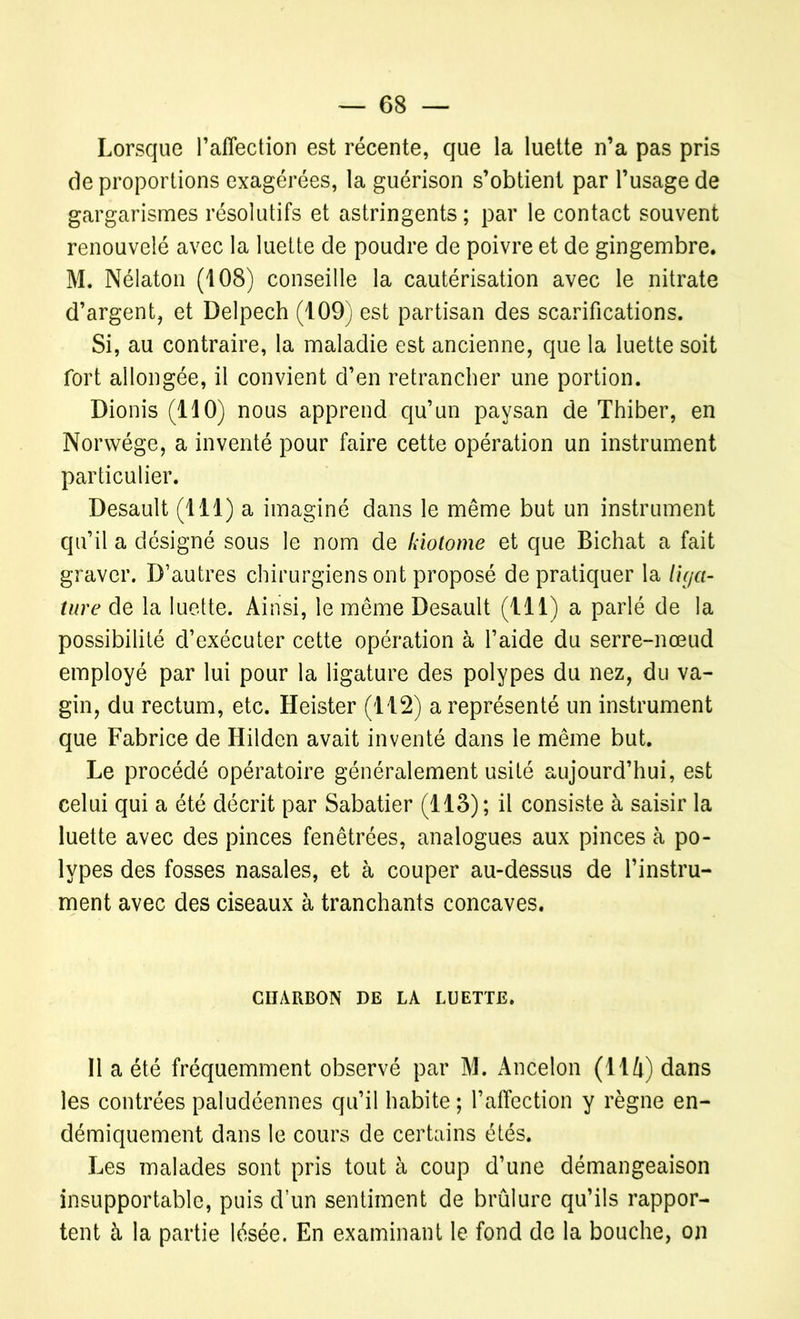 Lorsque l’affection est récente, que la luette n’a pas pris de proportions exagérées, la guérison s’obtient par l’usage de gargarismes résolutifs et astringents; par le contact souvent renouvelé avec la luette de poudre de poivre et de gingembre. M. Nélaton (108) conseille la cautérisation avec le nitrate d’argent, et Delpech (109) est partisan des scarifications. Si, au contraire, la maladie est ancienne, que la luette soit fort allongée, il convient d’en retrancher une portion. Dionis (110) nous apprend qu’un paysan de Thiber, en Norwége, a inventé pour faire cette opération un instrument particulier. Desault (111) a imaginé dans le même but un instrument qu’il a désigné sous le nom de kiotome et que Bichat a fait graver. D’autres chirurgiens ont proposé de pratiquer la liga- ture de la luette. Ainsi, le même Desault (111) a parlé de la possibilité d’exécuter cette opération à l’aide du serre-nœud employé par lui pour la ligature des polypes du nez, du va- gin, du rectum, etc. Heister (112) a représenté un instrument que Fabrice de Hilden avait inventé dans le même but. Le procédé opératoire généralement usité aujourd’hui, est celui qui a été décrit par Sabatier (113); il consiste à saisir la luette avec des pinces fenêtrées, analogues aux pinces à po- lypes des fosses nasales, et à couper au-dessus de l’instru- ment avec des ciseaux à tranchants concaves. CHARBON DE LA LUETTE. Il a été fréquemment observé par M. Ancelon (114) dans les contrées paludéennes qu’il habite ; l’affection y règne en- démiquement dans le cours de certains étés. Les malades sont pris tout à coup d’une démangeaison insupportable, puis d’un sentiment de brûlure qu’ils rappor- tent à la partie lésée. En examinant le fond de la bouche, on