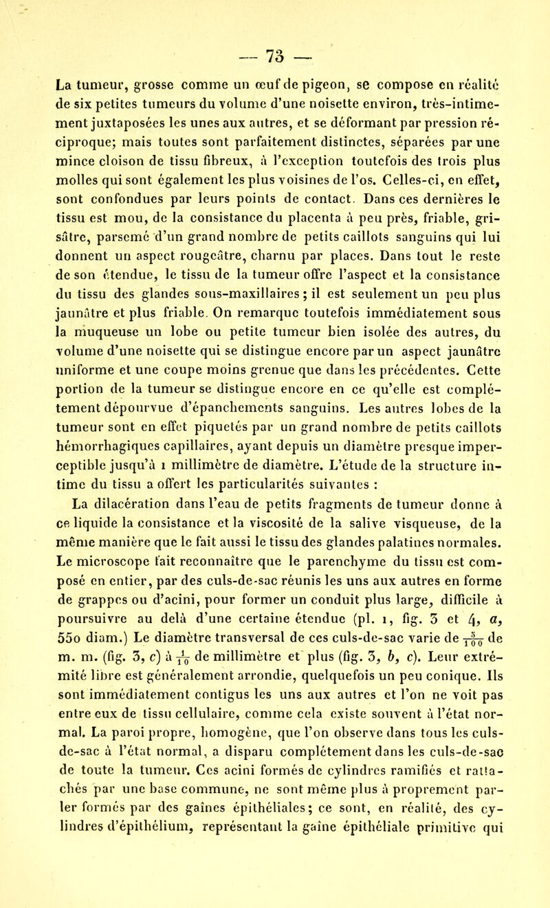 La tumeur, grosse comme un œuf de pigeon, se compose en réalité de six petites tumeurs du volume d’une noisette environ, très-intime- ment juxtaposées les unes aux autres, et se déformant par pression ré- ciproque; mais toutes sont parfaitement distinctes, séparées par une mince cloison de tissu fibreux, à l’exception toutefois des trois plus molles qui sont également les plus voisines de l’os. Celles-ci, en effet, sont confondues par leurs points de contact. Dans ces dernières le tissu est mou, de la consistance du placenta à peu près, friable, gri- sâtre, parsemé d’un grand nombre de petits caillots sanguins qui lui donnent un aspect rougeâtre, charnu par places. Dans tout le reste de son étendue, le tissu de la tumeur offre l’aspect et la consistance du tissu des glandes sous-maxillaires ; il est seulement un peu plus jaunâtre et plus friable. On remarque toutefois immédiatement sous la muqueuse un lobe ou petite tumeur bien isolée des autres, du volume d’une noisette qui se distingue encore par un aspect jaunâtre uniforme et une coupe moins grenue que dans les précédentes. Cette portion de la tumeur se distingue encore en ce qu’elle est complè- tement dépourvue d’épanchements sanguins. Les autres lobes de la tumeur sont en effet piquetés par un grand nombre de petits caillots hémorrhagiques capillaires, ayant depuis un diamètre presque imper- ceptible jusqu’à 1 millimètre de diamètre. L’étude de la structure in- time du tissu a offert les particularités suivantes : La dilacération dans l’eau de petits fragments de tumeur donne à ce liquide la consistance et la viscosité de la salive visqueuse, de la même manière que le fait aussi le tissu des glandes palatines normales. Le microscope fait reconnaître que le parenchyme du tissu est com- posé en entier, par des culs-de-sac réunis les uns aux autres en forme de grappes ou d’acini, pour former un conduit plus large, difficile à poursuivre au delà d’une certaine étendue (pi. 1, fig. 3 et 4> a> 55o diam.) Le diamètre transversal de ces culs-de-sac varie de de m. m. (fig. 3, c) à^ de millimètre et plus (fig. 3, bf c). Leur extré- mité libre est généralement arrondie, quelquefois un peu conique. Ils sont immédiatement contigus les uns aux autres et l’on ne voit pas entre eux de tissu cellulaire, comme cela existe souvent à l’état nor- mal. La paroi propre, homogène, que l’on observe dans tous les culs- de-sac à l’état normal, a disparu complètement dans les culs-de-sac de toute la tumeur. Ces acini formés de cylindres ramifiés et ratta- chés par une base commune, ne sont même plus à proprement par- ler formés par des gaines épithéliales; ce sont, en réalité, des cy- lindres d’épithélium, représentant la gaine épithéliale primitive qui