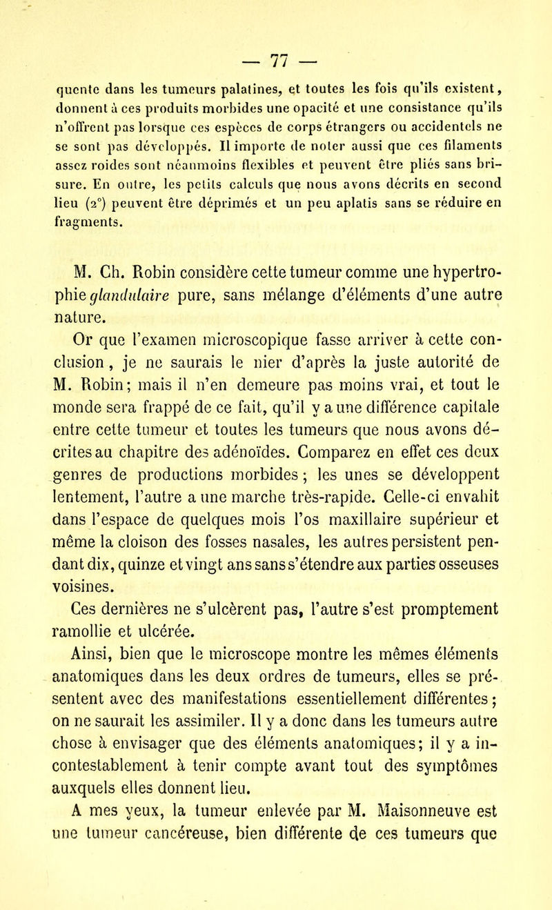qucnte dans les tumeurs palatines, et toutes les fois qu’ils existent, donnent à ces produits morbides une opacité et une consistance qu’ils n’offrent pas lorsque ces espèces de corps étrangers ou accidentels ne se sont pas développés. Il importe de noter aussi que ces filaments assez roides sont néanmoins flexibles et peuvent être pliés sans bri- sure. En outre, les petits calculs que nous avons décrits en second lieu (20) peuvent être déprimés et un peu aplatis sans se réduire en fragments. M. Ch. Robin considère cette tumeur comme une hypertro- phie glandulaire pure, sans mélange d’éléments d’une autre nature. Or que l’examen microscopique fasse arriver à cette con- clusion , je ne saurais le nier d’après la juste autorité de M. Robin; mais il n’en demeure pas moins vrai, et tout le monde sera frappé de ce fait, qu’il y aune différence capitale entre cette tumeur et toutes les tumeurs que nous avons dé- crites au chapitre des adénoïdes. Comparez en effet ces deux genres de productions morbides ; les unes se développent lentement, l’autre a une marche très-rapide. Celle-ci envahit dans l’espace de quelques mois l’os maxillaire supérieur et même la cloison des fosses nasales, les autres persistent pen- dant dix, quinze et vingt ans sans s’étendre aux parties osseuses voisines. Ces dernières ne s’ulcèrent pas, l’autre s’est promptement ramollie et ulcérée. Ainsi, bien que le microscope montre les mêmes éléments anatomiques dans les deux ordres de tumeurs, elles se pré- sentent avec des manifestations essentiellement différentes ; on ne saurait les assimiler. Il y a donc dans les tumeurs autre chose à envisager que des éléments anatomiques; il y a in- contestablement à tenir compte avant tout des symptômes auxquels elles donnent lieu. A mes yeux, la tumeur enlevée par M. Maisonneuve est une tumeur cancéreuse, bien différente de ces tumeurs que