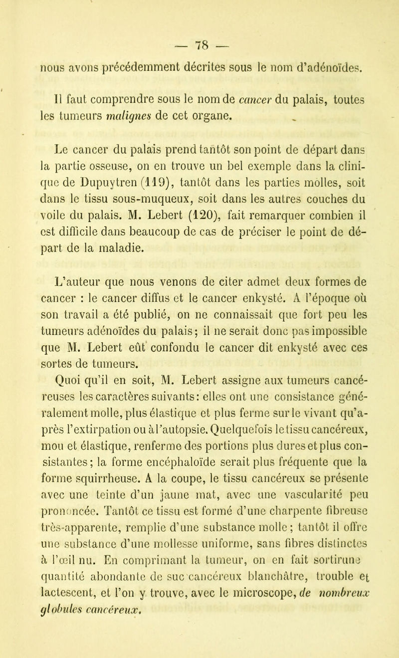 nous avons précédemment décrites sous le nom d’adénoïdes. Il faut comprendre sous le nom de cancer du palais, toutes les tumeurs malignes de cet organe. Le cancer du palais prend tantôt son point de départ dans la partie osseuse, on en trouve un bel exemple dans la clini- que de Dupuytren (119), tantôt dans les parties molles, soit dans le tissu sous-muqueux, soit dans les autres couches du voile du palais. M. Lebert (120), fait remarquer combien il est difficile dans beaucoup de cas de préciser le point de dé- part de la maladie. L’auteur que nous venons de citer admet deux formes de cancer : le cancer diffus et le cancer enkysté. A l’époque où son travail a été publié, on ne connaissait que fort peu les tumeurs adénoïdes du palais ; il ne serait donc pas impossible que M. Lebert eût confondu le cancer dit enkysté avec ces sortes de tumeurs. Quoi qu’il en soit, M. Lebert assigne aux tumeurs cancé- reuses les caractères suivants: elles ont une consistance géné- ralement molle, plus élastique et plus ferme sur le vivant qu’a- près l’extirpation ou àTautopsie. Quelquefois le tissu cancéreux, mou et élastique, renferme des portions plus dures et plus con- sistantes ; la forme encéphaloïde serait plus fréquente que la forme squirrheuse. A la coupe, le tissu cancéreux se présente avec une teinte d’un jaune mat, avec une vascularité peu prononcée. Tantôt ce tissu est formé d’une charpente fibreuse très-apparente, remplie d’une substance molle ; tantôt il offre une substance d’une mollesse uniforme, sans fibres distinctes à l’œil nu. En comprimant la tumeur, on en fait sortira ne quantité abondante de suc cancéreux blanchâtre, trouble et lactescent, et l’on y trouve, avec le microscope, de nombreux globules cancéreux.