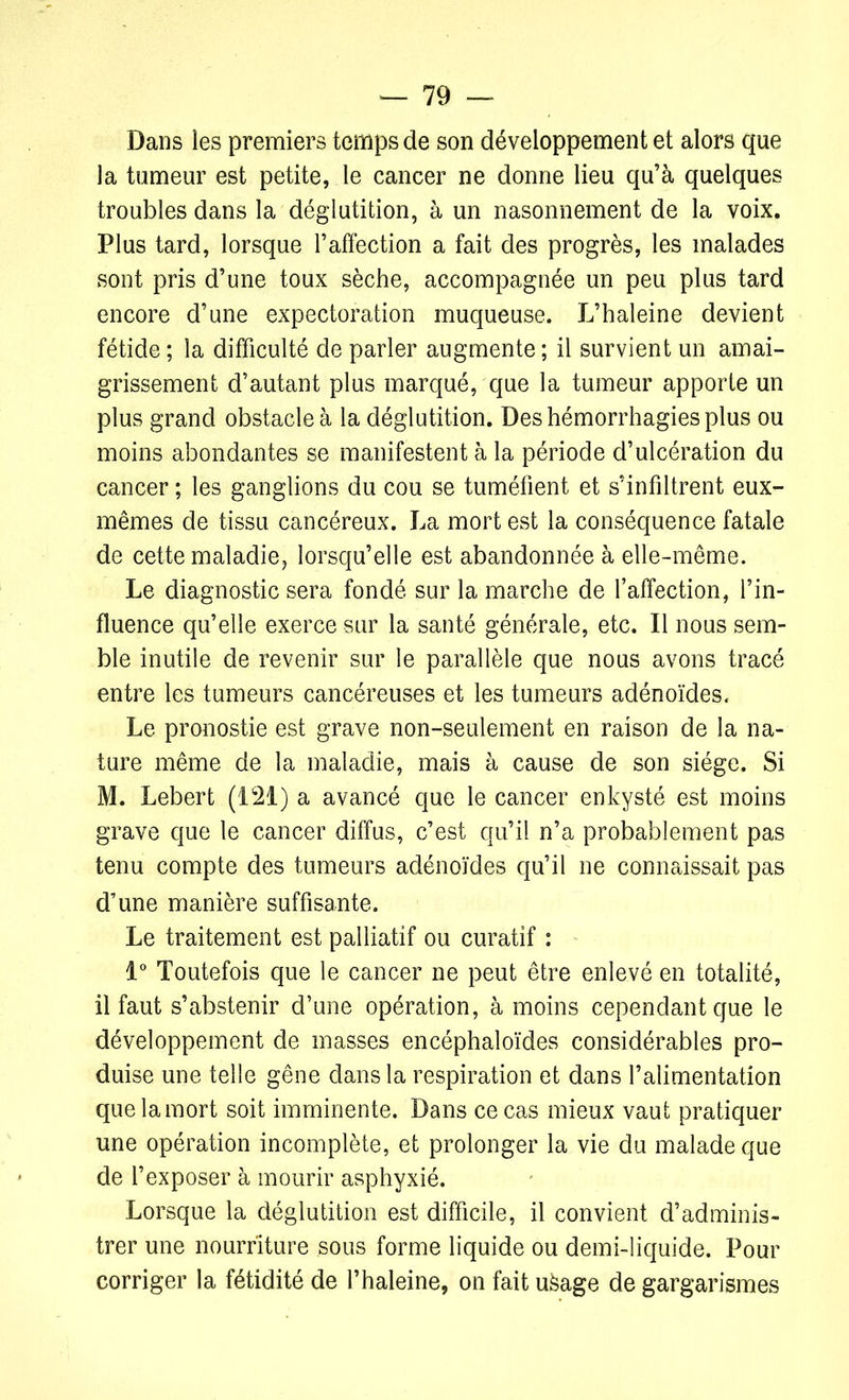 Dans les premiers temps de son développement et alors que la tumeur est petite, le cancer ne donne lieu qu’à quelques troubles dans la déglutition, à un nasonnement de la voix. Plus tard, lorsque l’affection a fait des progrès, les malades sont pris d’une toux sèche, accompagnée un peu plus tard encore d’une expectoration muqueuse. L’haleine devient fétide ; la difficulté de parler augmente ; il survient un amai- grissement d’autant plus marqué, que la tumeur apporte un plus grand obstacle à la déglutition. Des hémorrhagies plus ou moins abondantes se manifestent à la période d’ulcération du cancer ; les ganglions du cou se tuméfient et s’infiltrent eux- mêmes de tissu cancéreux. La mort est la conséquence fatale de cette maladie, lorsqu’elle est abandonnée à elle-même. Le diagnostic sera fondé sur la marche de l’affection, l’in- fluence qu’elle exerce sur la santé générale, etc. Il nous sem- ble inutile de revenir sur le parallèle que nous avons tracé entre les tumeurs cancéreuses et les tumeurs adénoïdes. Le pronostie est grave non-seulement en raison de la na- ture même de la maladie, mais à cause de son siège. Si M. Lebert (121) a avancé que le cancer enkysté est moins grave que le cancer diffus, c’est qu’il n’a probablement pas tenu compte des tumeurs adénoïdes qu’il ne connaissait pas d’une manière suffisante. Le traitement est palliatif ou curatif : 1° Toutefois que le cancer ne peut être enlevé en totalité, il faut s’abstenir d’une opération, à moins cependant que le développement de masses encéphaloïdes considérables pro- duise une telle gêne dans la respiration et dans l’alimentation que la mort soit imminente. Dans ce cas mieux vaut pratiquer une opération incomplète, et prolonger la vie du malade que de l’exposer à mourir asphyxié. Lorsque la déglutition est difficile, il convient d’adminis- trer une nourriture sous forme liquide ou demi-liquide. Pour corriger la fétidité de l’haleine, on fait ufeage de gargarismes