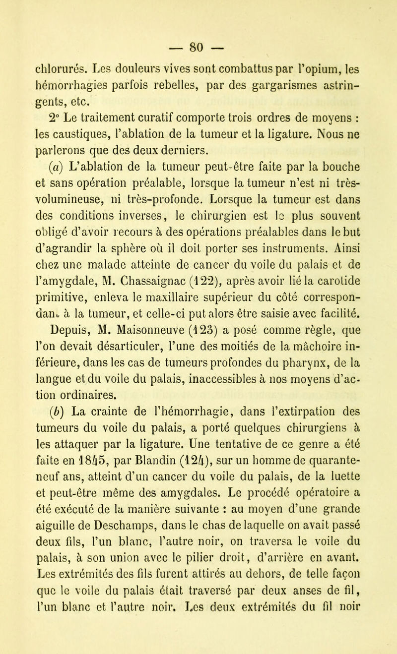 chlorurés. Les douleurs vives sont combattus par l’opium, les hémorrhagies parfois rebelles, par des gargarismes astrin- gents, etc. 2° Le traitement curatif comporte trois ordres de moyens : les caustiques, l’ablation de la tumeur et la ligature. Nous ne parlerons que des deux derniers. (ci) L’ablation de la tumeur peut-être faite par la bouche et sans opération préalable, lorsque la tumeur n’est ni très- volumineuse, ni très-profonde. Lorsque la tumeur est dans des conditions inverses, le chirurgien est le plus souvent obligé d’avoir recours à des opérations préalables dans le but d’agrandir la sphère où il doit porter ses instruments. Ainsi chez une malade atteinte de cancer du voile du palais et de l’amygdale, M. Chassaignac (122), après avoir lié la carotide primitive, enleva le maxillaire supérieur du côté correspon- dant à la tumeur, et celle-ci put alors être saisie avec facilité. Depuis, M. Maisonneuve (123) a posé comme règle, que l’on devait désarticuler, l’une des moitiés de la mâchoire in- férieure, dans les cas de tumeurs profondes du pharynx, de la langue et du voile du palais, inaccessibles à nos moyens d’ac- tion ordinaires. (b) La crainte de l’hémorrhagie, dans l’extirpation des tumeurs du voile du palais, a porté quelques chirurgiens à les attaquer par la ligature. Une tentative de ce genre a été faite en 1865, par Blandin (124), sur un homme de quarante- neuf ans, atteint d’un cancer du voile du palais, de la luette et peut-être même des amygdales. Le procédé opératoire a été exécuté de la manière suivante : au moyen d’une grande aiguille de Deschamps, dans le chas de laquelle on avait passé deux fils, l’un blanc, l’autre noir, on traversa le voile du palais, à son union avec le pilier droit, d’arrière en avant. Les extrémités des fils furent attirés au dehors, de telle façon que le voile du palais était traversé par deux anses de fil, l’un blanc et l’autre noir. Les deux extrémités du fil noir