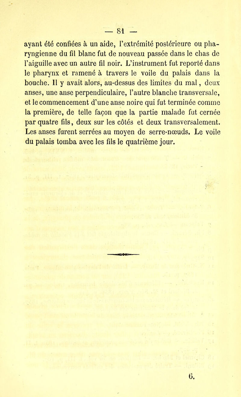 ayant été confiées à un aide, l’extrémité postérieure ou pha- ryngienne du fil blanc fut de nouveau passée dans le chas de l’aiguille avec un autre fil noir. L’instrument fut reporté dans le pharynx et ramené à travers le voile du palais dans la bouche. 11 y avait alors, au-dessus des limites du mal, deux anses, une anse perpendiculaire, l’autre blanche transversale, et le commencement d’une anse noire qui fut terminée comme la première, de telle façon que la partie malade fut cernée par quatre fils, deux sur les côtés et deux transversalement. Les anses furent serrées au moyen de serre-nœuds. Le voile du palais tomba avec les fils le quatrième jour. 6.