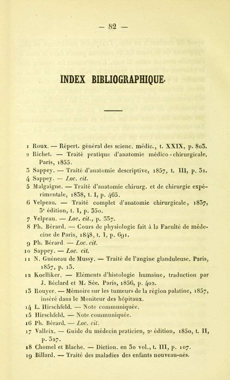INDEX BIBLIOGRAPHIQUE. 1 Roux. — Répert. général des scienc. médic., t. XXIX, p. 8o3. 2 Richet. — Traité pratique d’anatomie médico - chirurgicale. Paris, 1855. 3 Sappey. — Traité d’anatomie descriptive, 1857, t. III, p. 3i. 4 Sappey. — Loc. cit. 5 Malgaigne. — Traité d’anatomie chirurg. et de chirurgie expé- rimentale, i838, t. I, p. 465. 6 Velpeau. — Traité complet d’anatomie chirurgicale, i837, 3e édition, t. I, p. 35o. 7 Velpeau. — Loc. cit., p. 357. 8 Ph. Bérard. — Cours de physiologie fait à la Faculté de méde- cine de Paris, 1848, t. I, p. 691. 9 Ph. Bérard. — Loc. cit. 10 Sappey. — Loc. cit. 11 N. Guéneau de Mussy. —- Traité de l’angine glanduleuse. Paris, 1857, p. i3. 12 Koelliker. — Eléments d’histologie humaine, traduction par J. Béclard et M. Sée. Paris, i856, p. 402. i5 Rouyer. — Mémoire sur les tumeurs de la région palatine, 1867, inséré dans le Moniteur des hôpitaux. 14 L. Hirschfeld. — Note communiquée. 15 Hirschfeld. —Note communiquée. 16 Ph. Bérard. — Loc. cit. 17 Valleix. — Guide du médecin praticien, 2e édition, i85o, t. II, p. 527. 18 Chomel et Blache. — Diction, en 3o vol., t. III, p. 107. 19 Billard. — Traité des maladies des enfants nouveau-nés.