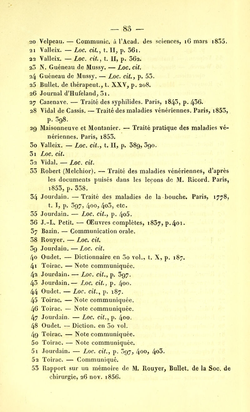 20 Velpeau. — Communie, à l’Acad. des sciences, 16 mars 1855. 21 Valleix. — Loc. cit., t. II, p. 361. 22 Valleix. — Loc. cit., t. II, p. 362. 23 N. Guéneau de Mussy. — Loc. cit. 24 Guéneau de Mussy. — Loc. cit., p. 53. 25 Bullet. de thérapeut., t. XXV, p. 208. 26 Journal d’Hufeland, 3i. 27 Cazenave. — Traité des syphilides. Paris, 1843, p. 436. 28 Vidal de Cassis. — Traité des maladies vénériennes. Paris, 1853, p. 398. 29 Maisonneuve et Montanier. — Traité pratique des maladies vé- nériennes. Paris, i853. 30 Valleix. — Loc. cit., t. II, p. 38g, 3go. 31 Loc. cit. 32 Vidal. -— Loc. cit. 33 Robert (Melcbior). -- Traité des maladies vénériennes, d’après les documents puisés dans les leçons de M. Ricord. Paris, i853, p. 338. 34 Jourdain. -—Traité des maladies de la bouche. Paris, 1778, t. I, p. 397, 400, 4o3, etc. 35 Jourdain. — Loc. cit., p. 4o5. 36 J.-L. Petit. — Œuvres complètes, 1837, P*401* 37 Bazin. — Communication orale. 38 Rouyer. — Loc. cit. 39 Jourdain. — Loc. cit. 40 Oudet. — Dictionnaire en 3o vol., t. X, p. 187. 41 Toirac. — Note communiquée. 42 Jourdain. — Loc. cit., p. 397. 43 Jourdain.— Loc. cit., p. 400. 44 Oudet. — Loc. cit., p. 187. 45 Toirac. — Note communiquée. 46 Toirac. — Note communiquée. 47 Jourdain. —Loc. cit., p. 400. 48 Oudet. — Diction, en 3o vol. 49 Toirac. — Note communiquée. 50 Toirac. — Note communiquée. 51 Jourdain. — Loc. cit., p. 397, l\oo, 4°3. 52 Toirac. — Communiqué. 53 Rapport sur un mémoire de M, Rouyer, Bullet. de la Soc. de chirurgie, 26 nov. i856.