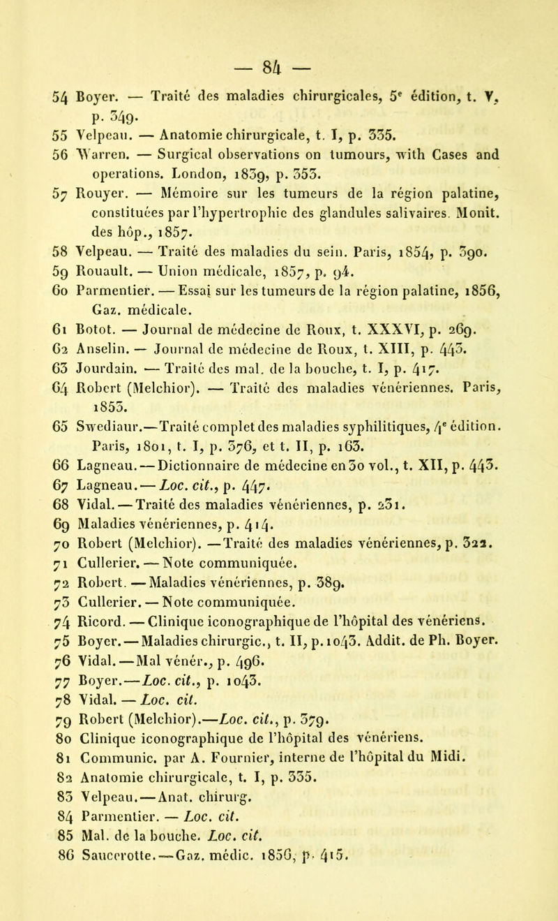 54 Boyer. — Traité des maladies chirurgicales, 5e édition, t. V, p. 34g. 55 Velpeau. — Anatomie chirurgicale, t. I, p. 335. 56 Warren. — Surgical observations on tumours, with Cases and operations. London, 1839, P* 353. 57 Rouyer. — Mémoire sur les tumeurs de la région palatine, constituées par l’hypertrophie des glandules salivaires. Monit. des hop., 1857. 58 Velpeau. — Traité des maladies du sein. Paris, 1854? P* ^90. 59 Rouault. — Union médicale, 1867, P» 9^« 60 Parmentier.—Essai sur les tumeurs de la région palatine, i856, Gaz. médicale. 61 Botot. — Journal de médecine de Roux, t. XXXVI, p. 269. C2 Anselin. — Journal de médecine de Roux, t. XIII, p. 443» 63 Jourdain. — Traité des mal. de la bouche, t. I, p. 4*7- 64 Robert (Melchior). — Traité des maladies vénériennes. Paris, i855. 65 Swediaur.—Traité complet des maladies syphilitiques, 4e édition. Paris, 1801, t. I, p. 376, et t. II, p. i63. 66 Lagneau. — Dictionnaire de médecine en 3o vol., t. XII, p. 443. 67 Lagneau. — Loc. cit., p. 447* 68 Vidal.—Traité des maladies vénériennes, p. a3i. 69 Maladies vénériennes, p. 4*4* 70 Robert (Melchior). —Traité des maladies vénériennes, p. 322. 71 Cullerier. — Note communiquée. 72 Robert. —Maladies vénériennes, p. 389. 73 Cullerier. — Note communiquée. 74 Ricord. — Clinique iconographique de l’hôpital des vénériens. 75 Boyer. — Maladies chirurgie., t. II, p.io43. Addit. de Ph. Boyer. 76 Vidal.—Mal vénér., p. 496. 77 Boyer.—Loc. cit., p. io43. 78 Vidal. — Loc. cit. 79 Robert (Melchior).—Loc. cit., p. 379. 80 Clinique iconographique de l’hôpital des vénériens. 81 Communie, par A. Fournier, interne de l’hôpital du Midi. 82 Anatomie chirurgicale, t. I, p. 335. 83 Velpeau. — Anat. chirurg. 84 Parmentier. — Loc. cit. 85 Mal. de la bouche. Loc. cit. 86 Saucerotte. — Gaz. médic. 185G, p- 4*5.