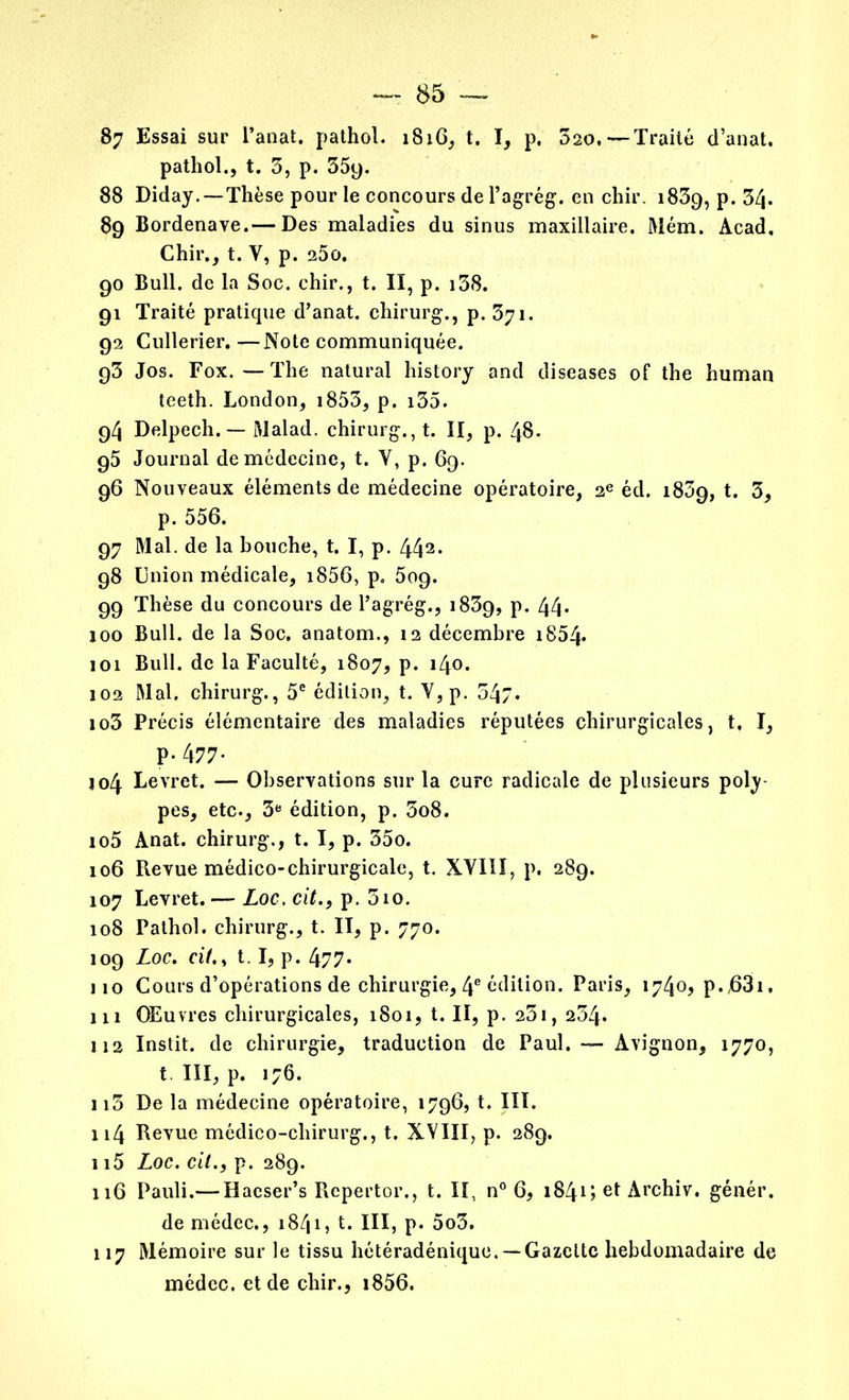 pathol., t. 3, p. 35y. 88 Diday. — Thèse pour le concours de l’agrég. en chir. 1839, p. 34. 89 Bordenave.— Des maladies du sinus maxillaire. Mém. Acad. Chir., t. Y, p. 25o. 90 Bull, de la Soc. chir., t. II, p. 138. 91 Traité pratique d’anat. chirurg., p. 371. 92 Cullerier.—Note communiquée. 93 Jos. Fox.—The natural history and diseases of the human teeth. London, 1853, p. i35. 94 Delpech. — Malad. chirurg., t. II, p. 48. 95 Journal de médecine, t. Y, p. 69. 96 Nouveaux éléments de médecine opératoire, 2e éd. 1839, t. 3, p. 556. 97 Mal. de la bouche, t. I, p. 442* 98 Union médicale, i856, p. 5og. 99 Thèse du concours de Pagrég., 1839, p. 44* 100 Bull, de la Soc. anatom., 12 décembre 1854- 101 Bull, de la Faculté, 1807, p. 140. 102 Mal. chirurg., 5e édition, t. Y,p. 34/. 103 Précis élémentaire des maladies réputées chirurgicales, t. I, P- 477* 104 Levret. — Observations sur la cure radicale de plusieurs poly- pes, etc., 3e édition, p. 3o8. 105 Anat. chirurg., t. I, p. 35o. 106 Pievue médico-chirurgicale, t. XVIII, p. 289. 107 Levret. — Loc. cit.} p. 310. 108 Pathol, chirurg., t. II, p. 770. 109 Loc. «7., 1.1, p. 477. 110 Cours d’opérations de chirurgie, 4e édition. Paris, 1740, p.,63i. 111 Œuvres chirurgicales, 1801, t. II, p. 231, 234. 112 Instit. de chirurgie, traduction de Paul. — Avignon, 1770, t. III, p. 176. n3 De la médecine opératoire, 1796, t. III. 114 Revue médico-chirurg., t. XVIII, p. 289. 115 Loc. cit., p. 289. 116 Pauli.— Haeser’s Repertor., t. II, n° 6, 1841 > Archiv. génér. de médec., 1841, t. III, p. 5o3. 117 Mémoire sur le tissu hétéradénique.— Gazette hebdomadaire de médec. et de chir., i856.