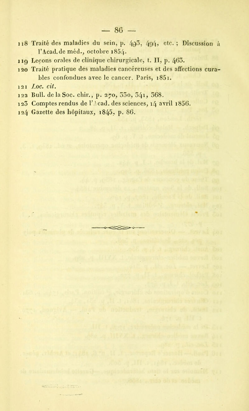 — 86 — 118 Traité des maladies du sein, p. 49-5? 4o4> etc.; Discussion à TA.cad.de méd., octobre i854* 119 Leçons orales de clinique chirurgicale, t. II, p. 463. 120 Traité pratique des maladies cancéreuses et des affections cura- bles confondues avec le cancer. Paris, 1851. 121 Loc. cit. 122 Bull, de la Soc. chir., p. 270, 55o, 341 ^ 368. 123 Comptes rendus de TAcad. des sciences, 14 avril i856.