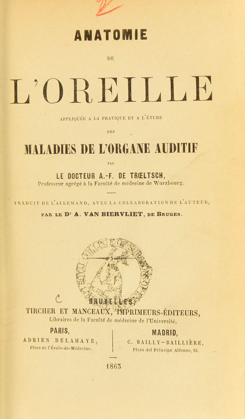 ANATOMIE L’OREILLE APPLIQUÉE A LA PRATIQUE ET A l/ÉTUDE DES MALADIES DE L’ORGANE AUDITIF PAR LE DOCTEUR A.-F. DE TRŒLTSCH, Professeur agrégé à la Facullé île médecine de Wurzbourg. TRADUIT DE l’al L EM A N D, AVEC LA C O LL AB O R A T I O N DE l’aUTEUH, par le Dr A. VAN BIERVLIET, de Bruges. MM Y & O &R ILAW ï: TIRCHER ET MANCEAlDf, f^TPRIAIEURS-ÉDITEURS, Libraires de la Facnlté de médecine de l’Université, PARIS, MADRID, ADRIEN D E L A II A Y E , Pince de PEcolc-dc-Médccine. 0. BAILLY-BAILLIÈRE, Plnzn del Principe Alfonso, 10. 1805