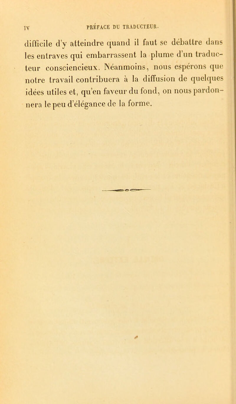 difficile d’y atteindre quand il faut se débattre dans les entraves qui embarrassent la plume d un traduc- teur consciencieux. Néanmoins, nous espérons que notre travail contribuera à la diffusion de quelques idées utiles et, qu’en faveur du fond, on nous pardon- nera le peu d élégance de la forme.