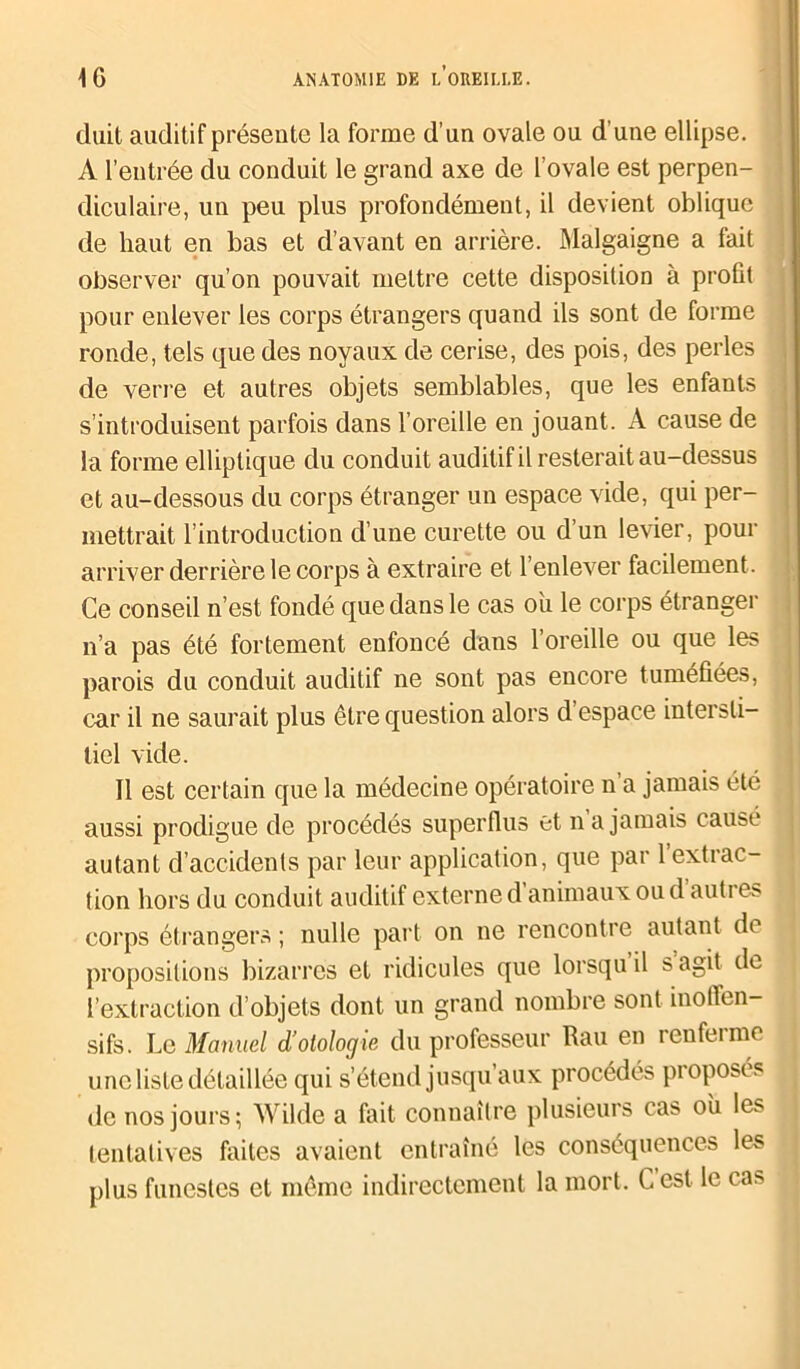 (luit auditif présente la forme d’un ovale ou d’une ellipse. A l’entrée du conduit le grand axe de l’ovale est perpen- diculaire, un peu plus profondément, il devient oblique de haut en bas et d’avant en arrière. Malgaigne a fait observer qu’on pouvait mettre cette disposition à profit pour enlever les corps étrangers quand ils sont de forme ronde, tels que des noyaux de cerise, des pois, des perles de verre et autres objets semblables, que les enfants s’introduisent parfois dans l’oreille en jouant. A cause de la forme elliptique du conduit auditif il resterait au-dessus et au-dessous du corps étranger un espace vide, qui per- mettrait l’introduction d’une curette ou d’un levier, pour arriver derrière le corps à extraire et l’enlever facilement . Ce conseil n’est fondé que dans le cas ou le corps étranger n’a pas été fortement enfoncé dans l’oreille ou que les parois du conduit auditif ne sont pas encore tuméfiées, car il ne saurait plus être question alors d espace intersti- tiel vide. Il est certain que la médecine opératoire n a jamais été aussi prodigue de procédés superflus et n a jamais causé autant d’accidents par leur application, que par 1 extrac- tion hors du conduit auditif externe d’animaux ou d’autres corps étrangers ; nulle part on ne rencontre autant d( propositions bizarres et ridicules que lorsqu il s agit de l’extraction d’objets dont un grand nombre sont inolTen- sifs. Le Manuel d’olologie du professeur Rau en renferme une liste détaillée qui s’étend jusqu’aux procédés proposés de nos jours; Wilde a fait connaître plusieurs cas ou les tentatives faites avaient entraîné les conséquences les plus funestes et même indirectement la mort, h est le ca>