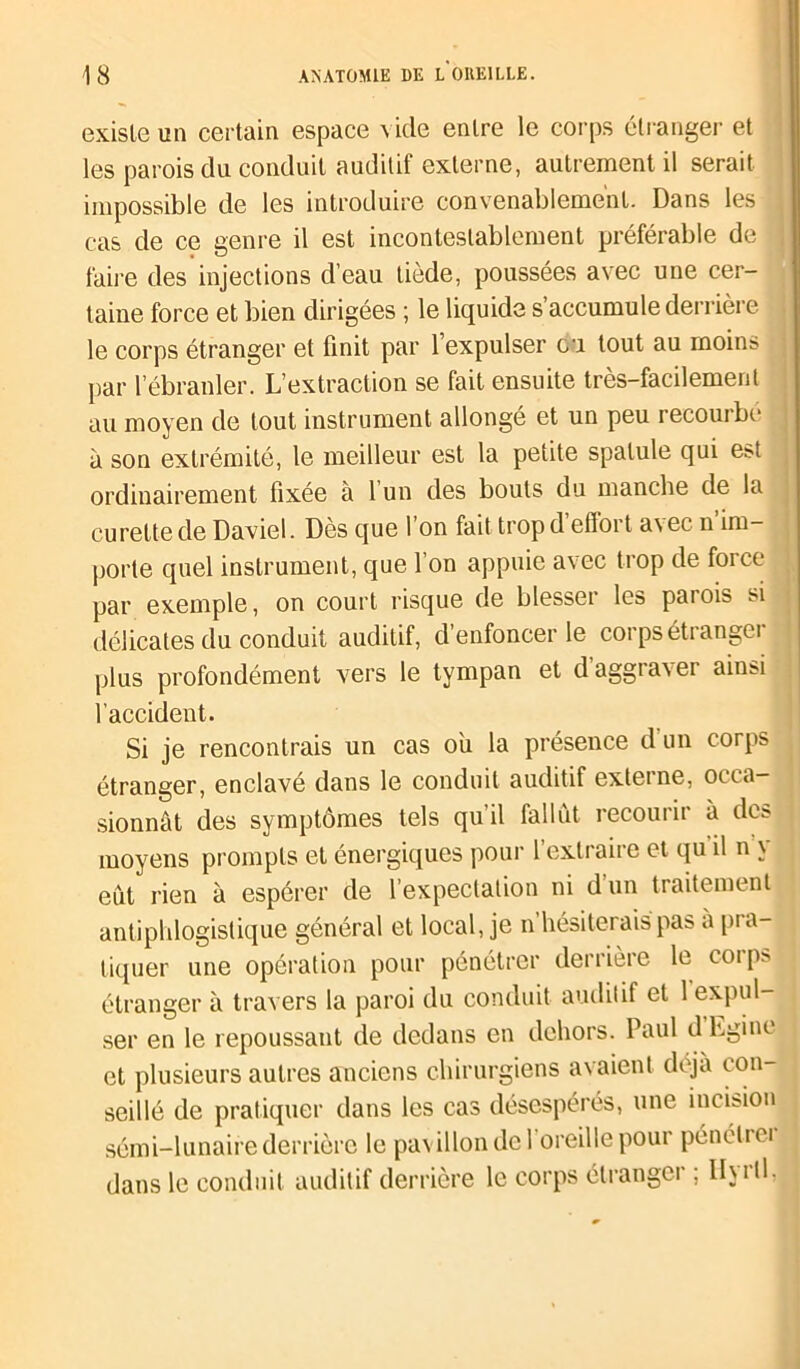 . existe un certain espace \ idc entre le corps étranger et les parois du conduit auditif externe, autrement il serait impossible de les introduire convenablement. Dans les cas de ce genre il est incontestablement préférable de faire des injections d’eau tiède, poussées avec une cer- taine force et bien dirigées ; le liquide s accumule derrière le corps étranger et finit par 1 expulser ou tout au moins par l’ébranler. L’extraction se fait ensuite très-facilement au moyen de tout instrument allongé et un peu recourbé à son extrémité, le meilleur est la petite spatule qui est ordinairement fixée à 1 un des bouts du manche de la curette de Daviel. Dès que 1 on fait trop d etïoi t a\ ec n im- porte quel instrument, que l’on appuie avec trop de force par exemple, on court risque de blesser les parois si délicates du conduit auditif, d’enfoncer le corps étrangei plus profondément vers le tympan et d’aggraver ainsi l’accident. Si je rencontrais un cas ou la présence d un corps étranger, enclavé dans le conduit auditif externe, occa- sionnât des symptômes tels quil fallut iccouiii à dvs moyens prompts et énergiques pour l’extraire et qu il n \ eut rien à espérer de l’expectation ni d’un traitement antiphlogistique général et local, je n’hésiterais pas a pra- tiquer une opération pour pénétrer derrière le corps étranger à travers la paroi du conduit auditif et 1 expul- ser en le repoussant de dedans en dehors. Paul d hgine et plusieurs autres anciens chirurgiens avaient déjà con- seillé de pratiquer dans les cas désespérés, une incision sémi-lunaire derrière le pavillon dcl oreille pour pénélrei dans le conduit auditif derrière le corps élrangci , llutl, j